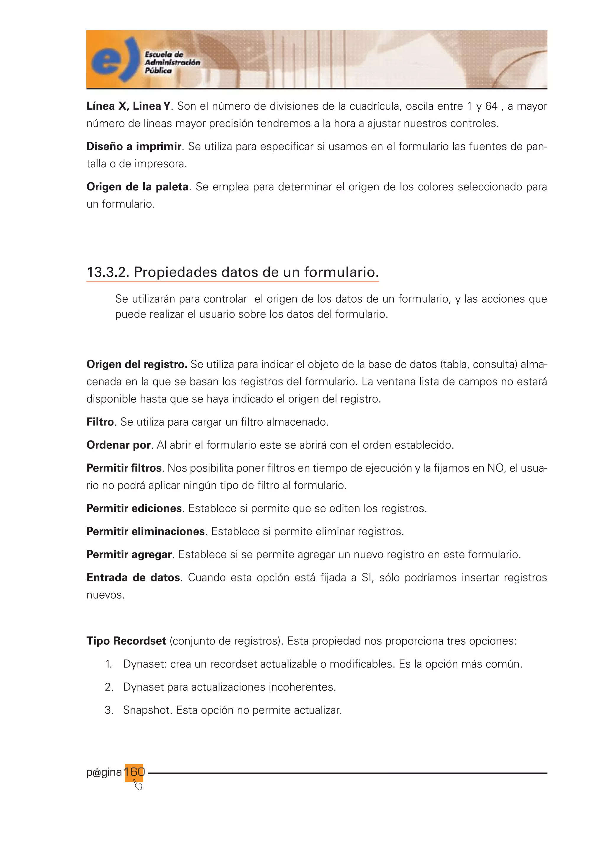 p@gina
´
J
160
Línea X, Linea Y. Son el número de divisiones de la cuadrícula, oscila entre 1 y 64 , a mayor
número de líneas mayor precisión tendremos a la hora a ajustar nuestros controles.
Diseño a imprimir. Se utiliza para especificar si usamos en el formulario las fuentes de pan-
talla o de impresora.
Origen de la paleta. Se emplea para determinar el origen de los colores seleccionado para
un formulario.
13.3.2. Propiedades datos de un formulario.
Se utilizarán para controlar el origen de los datos de un formulario, y las acciones que
puede realizar el usuario sobre los datos del formulario.
Origen del registro. Se utiliza para indicar el objeto de la base de datos (tabla, consulta) alma-
cenada en la que se basan los registros del formulario. La ventana lista de campos no estará
disponible hasta que se haya indicado el origen del registro.
Filtro. Se utiliza para cargar un filtro almacenado.
Ordenar por. Al abrir el formulario este se abrirá con el orden establecido.
Permitir filtros. Nos posibilita poner filtros en tiempo de ejecución y la fijamos en NO, el usua-
rio no podrá aplicar ningún tipo de filtro al formulario.
Permitir ediciones. Establece si permite que se editen los registros.
Permitir eliminaciones. Establece si permite eliminar registros.
Permitir agregar. Establece si se permite agregar un nuevo registro en este formulario.
Entrada de datos. Cuando esta opción está fijada a SI, sólo podríamos insertar registros
nuevos.
Tipo Recordset (conjunto de registros). Esta propiedad nos proporciona tres opciones:
1. Dynaset: crea un recordset actualizable o modificables. Es la opción más común.
2. Dynaset para actualizaciones incoherentes.
3. Snapshot. Esta opción no permite actualizar.
Ir a índice
 
