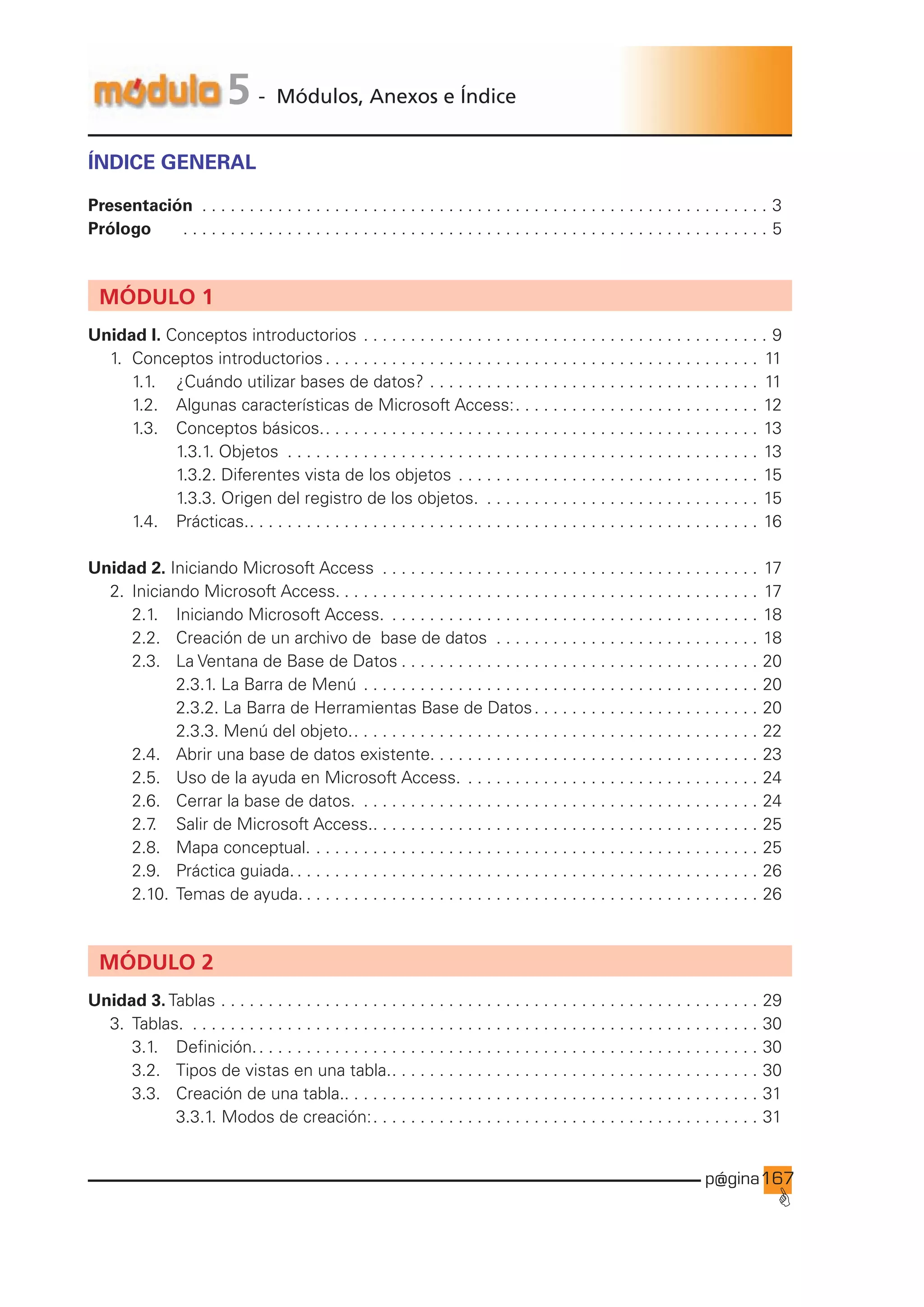 p@gina
´
G
167
5 - Módulos, Anexos e Índice
ÍNDICE GENERAL
Presentación . . . . . . . . . . . . . . . . . . . . . . . . . . . . . . . . . . . . . . . . . . . . . . . . . . . . . . . . . . . . . 3
Prólogo		 . . . . . . . . . . . . . . . . . . . . . . . . . . . . . . . . . . . . . . . . . . . . . . . . . . . . . . . . . . . . . . . 5
MÓDULO 1
Unidad I. Conceptos introductorios. . . . . . . . . . . . . . . . . . . . . . . . . . . . . . . . . . . . . . . . . . . . 9
1. Conceptos introductorios. . . . . . . . . . . . . . . . . . . . . . . . . . . . . . . . . . . . . . . . . . . . . . . 11
		 1.1. 		 ¿Cuándo utilizar bases de datos?. . . . . . . . . . . . . . . . . . . . . . . . . . . . . . . . . . . . 11
		 1.2. 		 Algunas características de Microsoft Access:. . . . . . . . . . . . . . . . . . . . . . . . . . . 12
		 1.3. 		 Conceptos básicos.. . . . . . . . . . . . . . . . . . . . . . . . . . . . . . . . . . . . . . . . . . . . . . . 13
				 1.3.1. Objetos . . . . . . . . . . . . . . . . . . . . . . . . . . . . . . . . . . . . . . . . . . . . . . . . . . . 13
				 1.3.2. Diferentes vista de los objetos. . . . . . . . . . . . . . . . . . . . . . . . . . . . . . . . . 15
				 1.3.3. Origen del registro de los objetos. . . . . . . . . . . . . . . . . . . . . . . . . . . . . . . 15
		 1.4. 		 Prácticas.. . . . . . . . . . . . . . . . . . . . . . . . . . . . . . . . . . . . . . . . . . . . . . . . . . . . . . . 16
Unidad 2. Iniciando Microsoft Access . . . . . . . . . . . . . . . . . . . . . . . . . . . . . . . . . . . . . . . . . 17
2. Iniciando Microsoft Access.. . . . . . . . . . . . . . . . . . . . . . . . . . . . . . . . . . . . . . . . . . . . . 17
		 2.1. 		 Iniciando Microsoft Access. . . . . . . . . . . . . . . . . . . . . . . . . . . . . . . . . . . . . . . . . 18
		 2.2. 		 Creación de un archivo de base de datos . . . . . . . . . . . . . . . . . . . . . . . . . . . . . 18
		 2.3. 		 La Ventana de Base de Datos. . . . . . . . . . . . . . . . . . . . . . . . . . . . . . . . . . . . . . . 20
				 2.3.1. La Barra de Menú. . . . . . . . . . . . . . . . . . . . . . . . . . . . . . . . . . . . . . . . . . . 20
				 2.3.2. La Barra de Herramientas Base de Datos. . . . . . . . . . . . . . . . . . . . . . . . . 20
				 2.3.3. Menú del objeto.. . . . . . . . . . . . . . . . . . . . . . . . . . . . . . . . . . . . . . . . . . . . 22
		 2.4. 		 Abrir una base de datos existente.. . . . . . . . . . . . . . . . . . . . . . . . . . . . . . . . . . . 23
		 2.5. 		 Uso de la ayuda en Microsoft Access.. . . . . . . . . . . . . . . . . . . . . . . . . . . . . . . . 24
		 2.6. 		 Cerrar la base de datos. . . . . . . . . . . . . . . . . . . . . . . . . . . . . . . . . . . . . . . . . . . . 24
		 2.7
. 		 Salir de Microsoft Access.. . . . . . . . . . . . . . . . . . . . . . . . . . . . . . . . . . . . . . . . . . 25
		 2.8. 		 Mapa conceptual.. . . . . . . . . . . . . . . . . . . . . . . . . . . . . . . . . . . . . . . . . . . . . . . . 25
		 2.9. 		 Práctica guiada.. . . . . . . . . . . . . . . . . . . . . . . . . . . . . . . . . . . . . . . . . . . . . . . . . . 26
		 2.10. Temas de ayuda.. . . . . . . . . . . . . . . . . . . . . . . . . . . . . . . . . . . . . . . . . . . . . . . . . 26
MÓDULO 2
Unidad 3. Tablas. . . . . . . . . . . . . . . . . . . . . . . . . . . . . . . . . . . . . . . . . . . . . . . . . . . . . . . . . . 29
3. Tablas. . . . . . . . . . . . . . . . . . . . . . . . . . . . . . . . . . . . . . . . . . . . . . . . . . . . . . . . . . . . . . 30
		 3.1.		 Definición.. . . . . . . . . . . . . . . . . . . . . . . . . . . . . . . . . . . . . . . . . . . . . . . . . . . . . . 30
		 3.2.		 Tipos de vistas en una tabla.. . . . . . . . . . . . . . . . . . . . . . . . . . . . . . . . . . . . . . . . 30
		 3.3.		 Creación de una tabla.. . . . . . . . . . . . . . . . . . . . . . . . . . . . . . . . . . . . . . . . . . . . . 31
				 3.3.1. Modos de creación:. . . . . . . . . . . . . . . . . . . . . . . . . . . . . . . . . . . . . . . . . . 31
 