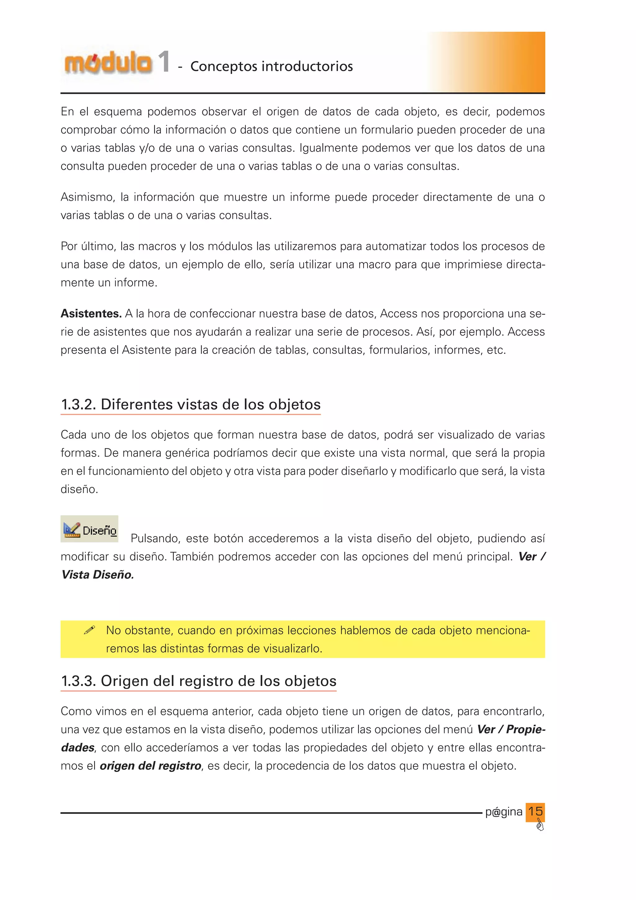 p@gina
´
G
15
1 - Conceptos introductorios
En el esquema podemos observar el origen de datos de cada objeto, es decir, podemos
comprobar cómo la información o datos que contiene un formulario pueden proceder de una
o varias tablas y/o de una o varias consultas. Igualmente podemos ver que los datos de una
consulta pueden proceder de una o varias tablas o de una o varias consultas.
Asimismo, la información que muestre un informe puede proceder directamente de una o
varias tablas o de una o varias consultas.
Por último, las macros y los módulos las utilizaremos para automatizar todos los procesos de
una base de datos, un ejemplo de ello, sería utilizar una macro para que imprimiese directa-
mente un informe.
Asistentes. A la hora de confeccionar nuestra base de datos, Access nos proporciona una se-
rie de asistentes que nos ayudarán a realizar una serie de procesos. Así, por ejemplo. Access
presenta el Asistente para la creación de tablas, consultas, formularios, informes, etc.
1.3.2. Diferentes vistas de los objetos
Cada uno de los objetos que forman nuestra base de datos, podrá ser visualizado de varias
formas. De manera genérica podríamos decir que existe una vista normal, que será la propia
en el funcionamiento del objeto y otra vista para poder diseñarlo y modificarlo que será, la vista
diseño.
Pulsando, este botón accederemos a la vista diseño del objeto, pudiendo así
modificar su diseño. También podremos acceder con las opciones del menú principal. Ver /
Vista Diseño.
! No obstante, cuando en próximas lecciones hablemos de cada objeto menciona-
remos las distintas formas de visualizarlo.
1.3.3. Origen del registro de los objetos
Como vimos en el esquema anterior, cada objeto tiene un origen de datos, para encontrarlo,
una vez que estamos en la vista diseño, podemos utilizar las opciones del menú Ver / Propie-
dades, con ello accederíamos a ver todas las propiedades del objeto y entre ellas encontra-
mos el origen del registro, es decir, la procedencia de los datos que muestra el objeto.
Ir a índice
 