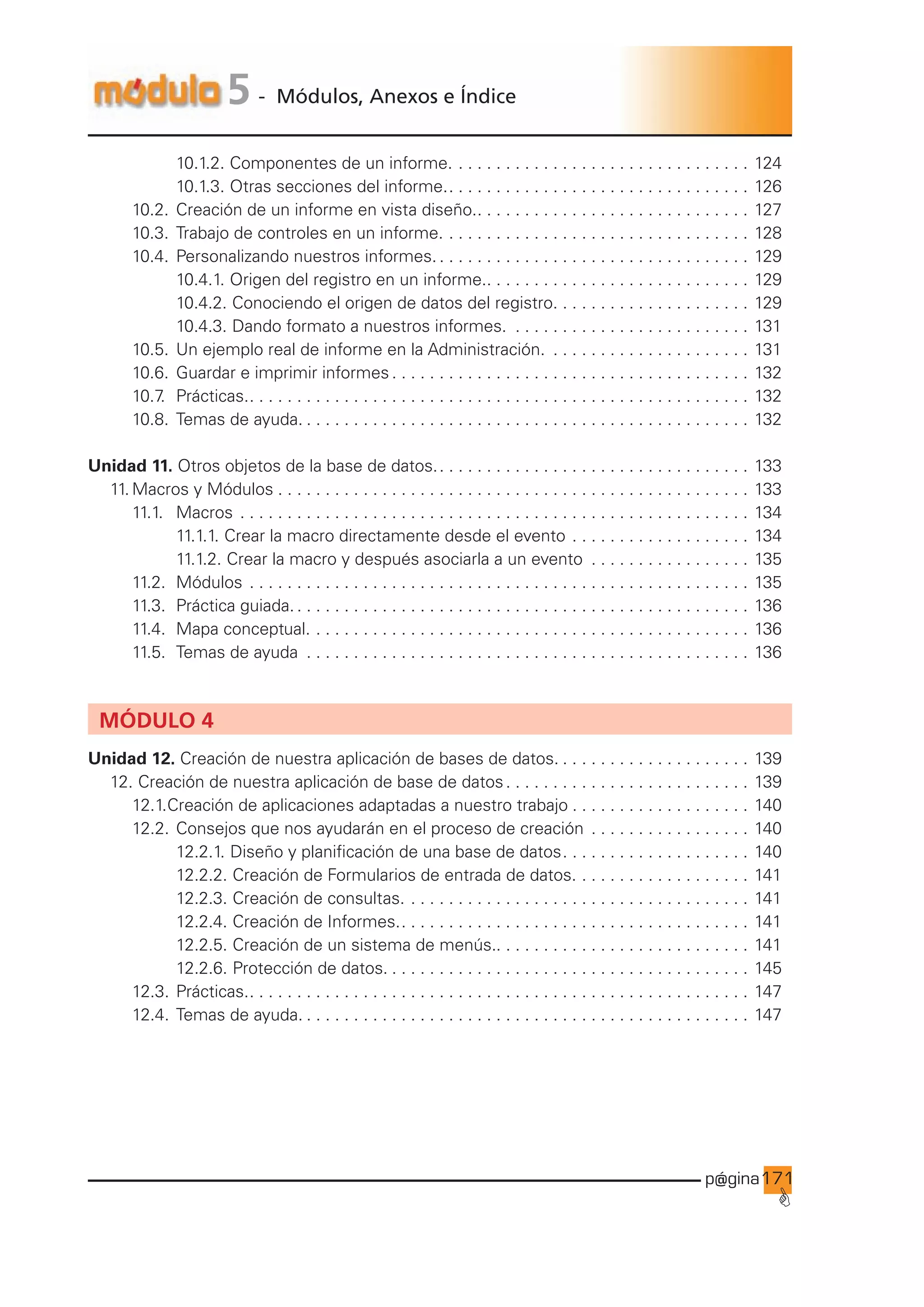 p@gina
´
G
171
5 - Módulos, Anexos e Índice
				 10.1.2. Componentes de un informe.. . . . . . . . . . . . . . . . . . . . . . . . . . . . . . . . 124
				 10.1.3. Otras secciones del informe.. . . . . . . . . . . . . . . . . . . . . . . . . . . . . . . . . 126
		 10.2. Creación de un informe en vista diseño.. . . . . . . . . . . . . . . . . . . . . . . . . . . . . . 127
		 10.3. Trabajo de controles en un informe.. . . . . . . . . . . . . . . . . . . . . . . . . . . . . . . . . 128
		 10.4. Personalizando nuestros informes.. . . . . . . . . . . . . . . . . . . . . . . . . . . . . . . . . . 129
				 10.4.1. Origen del registro en un informe.. . . . . . . . . . . . . . . . . . . . . . . . . . . . . 129
				 10.4.2. Conociendo el origen de datos del registro.. . . . . . . . . . . . . . . . . . . . . 129
				 10.4.3. Dando formato a nuestros informes. . . . . . . . . . . . . . . . . . . . . . . . . . . 131
		 10.5. Un ejemplo real de informe en la Administración. . . . . . . . . . . . . . . . . . . . . . . 131
		 10.6. Guardar e imprimir informes. . . . . . . . . . . . . . . . . . . . . . . . . . . . . . . . . . . . . . . 132
		 10.7
. Prácticas.. . . . . . . . . . . . . . . . . . . . . . . . . . . . . . . . . . . . . . . . . . . . . . . . . . . . . . 132
		 10.8. Temas de ayuda.. . . . . . . . . . . . . . . . . . . . . . . . . . . . . . . . . . . . . . . . . . . . . . . . 132
Unidad 11. Otros objetos de la base de datos.. . . . . . . . . . . . . . . . . . . . . . . . . . . . . . . . . . 133
11. Macros y Módulos. . . . . . . . . . . . . . . . . . . . . . . . . . . . . . . . . . . . . . . . . . . . . . . . . . . 133
		 11.1.		 Macros. . . . . . . . . . . . . . . . . . . . . . . . . . . . . . . . . . . . . . . . . . . . . . . . . . . . . . . 134
				 11.1.1. Crear la macro directamente desde el evento. . . . . . . . . . . . . . . . . . . . 134
				 11.1.2. Crear la macro y después asociarla a un evento . . . . . . . . . . . . . . . . . . 135
		 11.2. Módulos. . . . . . . . . . . . . . . . . . . . . . . . . . . . . . . . . . . . . . . . . . . . . . . . . . . . . . 135
		 11.3.		 Práctica guiada.. . . . . . . . . . . . . . . . . . . . . . . . . . . . . . . . . . . . . . . . . . . . . . . . . 136
		 11.4. Mapa conceptual.. . . . . . . . . . . . . . . . . . . . . . . . . . . . . . . . . . . . . . . . . . . . . . . 136
		 11.5. Temas de ayuda . . . . . . . . . . . . . . . . . . . . . . . . . . . . . . . . . . . . . . . . . . . . . . . . 136
MÓDULO 4
Unidad 12. Creación de nuestra aplicación de bases de datos.. . . . . . . . . . . . . . . . . . . . . 139
12. Creación de nuestra aplicación de base de datos. . . . . . . . . . . . . . . . . . . . . . . . . . . 139
		 12.1.Creación de aplicaciones adaptadas a nuestro trabajo. . . . . . . . . . . . . . . . . . . . 140
		 12.2. Consejos que nos ayudarán en el proceso de creación . . . . . . . . . . . . . . . . . . 140
				 12.2.1. Diseño y planificación de una base de datos. . . . . . . . . . . . . . . . . . . . . 140
				 12.2.2. Creación de Formularios de entrada de datos.. . . . . . . . . . . . . . . . . . . 141
				 12.2.3. Creación de consultas.. . . . . . . . . . . . . . . . . . . . . . . . . . . . . . . . . . . . . 141
				 12.2.4. Creación de Informes.. . . . . . . . . . . . . . . . . . . . . . . . . . . . . . . . . . . . . . 141
				 12.2.5. Creación de un sistema de menús.. . . . . . . . . . . . . . . . . . . . . . . . . . . 141
				 12.2.6. Protección de datos.. . . . . . . . . . . . . . . . . . . . . . . . . . . . . . . . . . . . . . . 145
		 12.3. Prácticas.. . . . . . . . . . . . . . . . . . . . . . . . . . . . . . . . . . . . . . . . . . . . . . . . . . . . . . 147
		 12.4. Temas de ayuda.. . . . . . . . . . . . . . . . . . . . . . . . . . . . . . . . . . . . . . . . . . . . . . . . 147
 