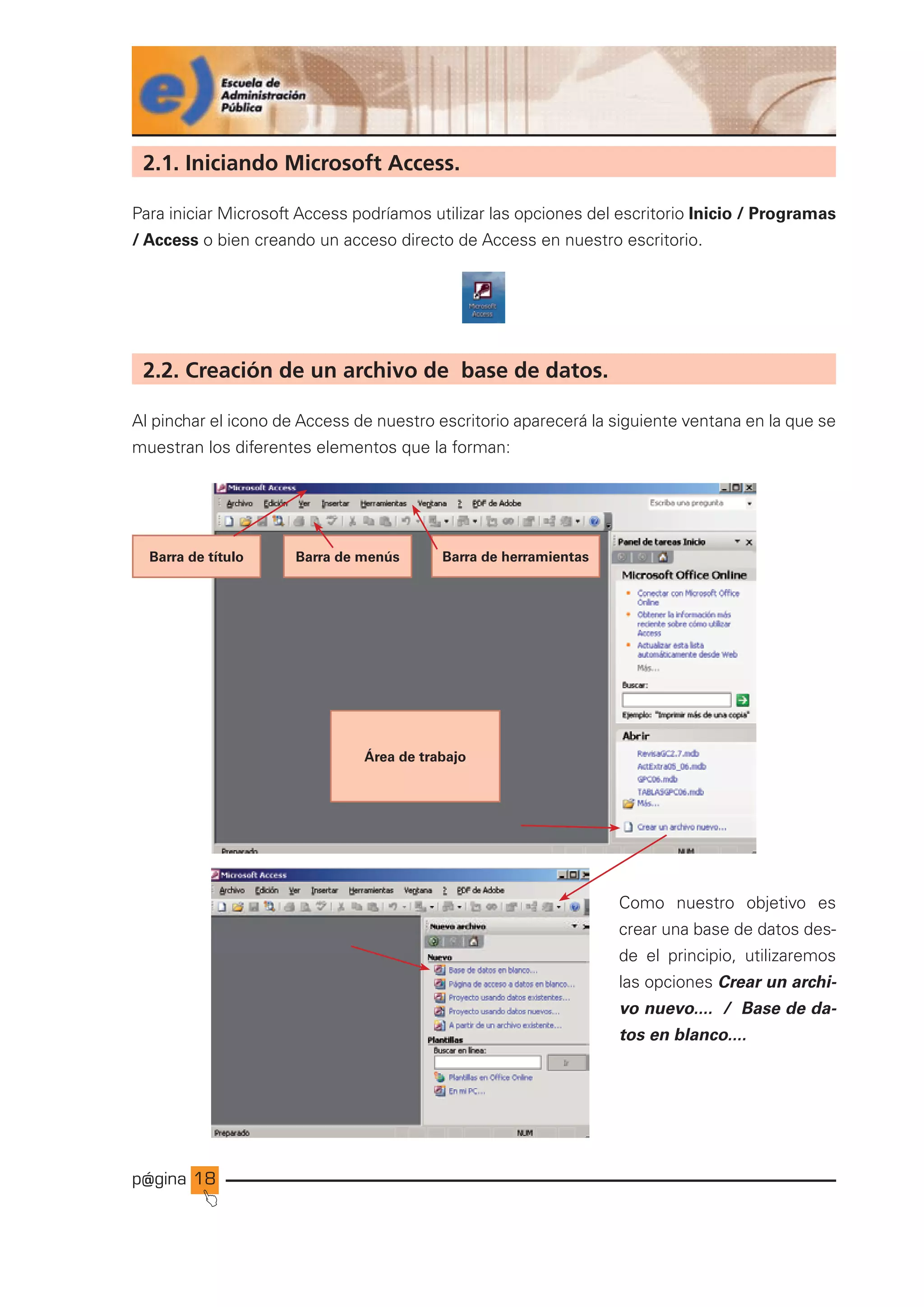 p@gina
´
J
18
2.1. Iniciando Microsoft Access.
Para iniciar Microsoft Access podríamos utilizar las opciones del escritorio Inicio / Programas
/ Access o bien creando un acceso directo de Access en nuestro escritorio.
2.2. Creación de un archivo de base de datos.
Al pinchar el icono de Access de nuestro escritorio aparecerá la siguiente ventana en la que se
muestran los diferentes elementos que la forman:
Como nuestro objetivo es
crear una base de datos des-
de el principio, utilizaremos
las opciones Crear un archi-
vo nuevo.... / Base de da-
tos en blanco....
Área de trabajo
Barra de herramientas
Barra de título Barra de menús
Ir a índice
 