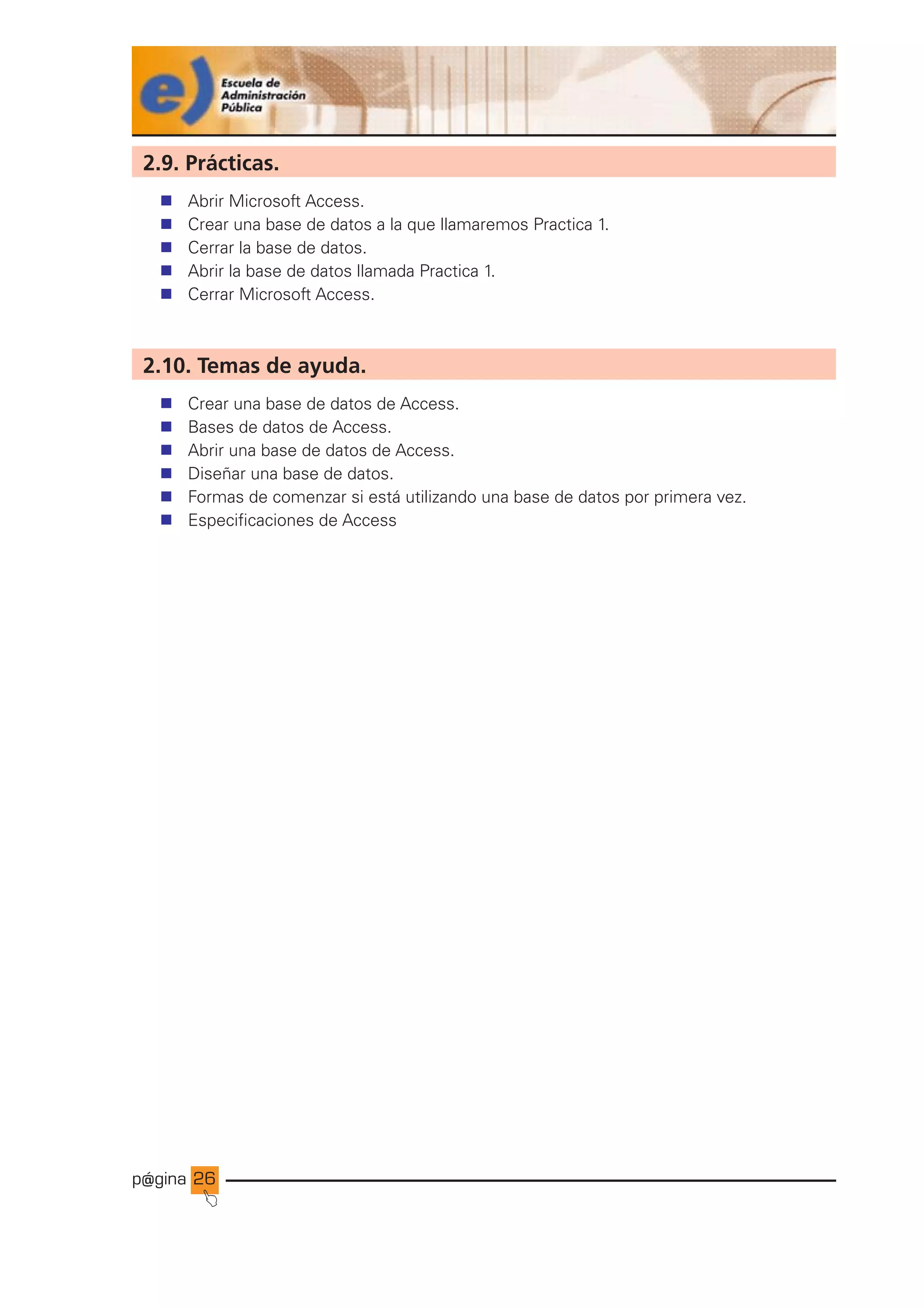 p@gina
´
J
26
2.9. Prácticas.
n Abrir Microsoft Access.
n Crear una base de datos a la que llamaremos Practica 1.
n Cerrar la base de datos.
n Abrir la base de datos llamada Practica 1.
n Cerrar Microsoft Access.
2.10. Temas de ayuda.
n Crear una base de datos de Access.
n Bases de datos de Access.
n Abrir una base de datos de Access.
n Diseñar una base de datos.
n Formas de comenzar si está utilizando una base de datos por primera vez.
n Especificaciones de Access
Ir a índice
 