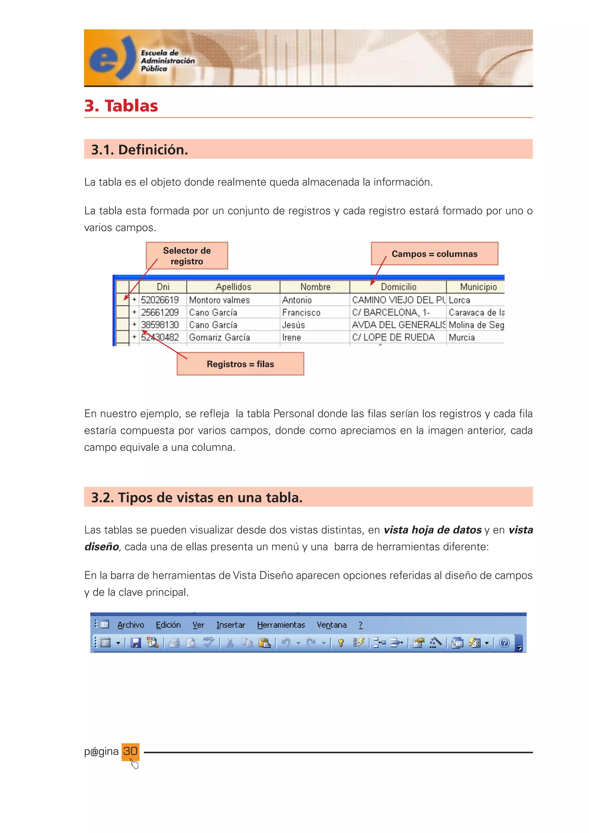 p@gina
´
J
30
3. Tablas
3.1. Definición.
La tabla es el objeto donde realmente queda almacenada la información.
La tabla esta formada por un conjunto de registros y cada registro estará formado por uno o
varios campos.
En nuestro ejemplo, se refleja la tabla Personal donde las filas serían los registros y cada fila
estaría compuesta por varios campos, donde como apreciamos en la imagen anterior, cada
campo equivale a una columna.
3.2. Tipos de vistas en una tabla.
Las tablas se pueden visualizar desde dos vistas distintas, en vista hoja de datos y en vista
diseño, cada una de ellas presenta un menú y una barra de herramientas diferente:
En la barra de herramientas de Vista Diseño aparecen opciones referidas al diseño de campos
y de la clave principal.
Selector de
registro
Campos = columnas
Registros = filas
Ir a índice
 