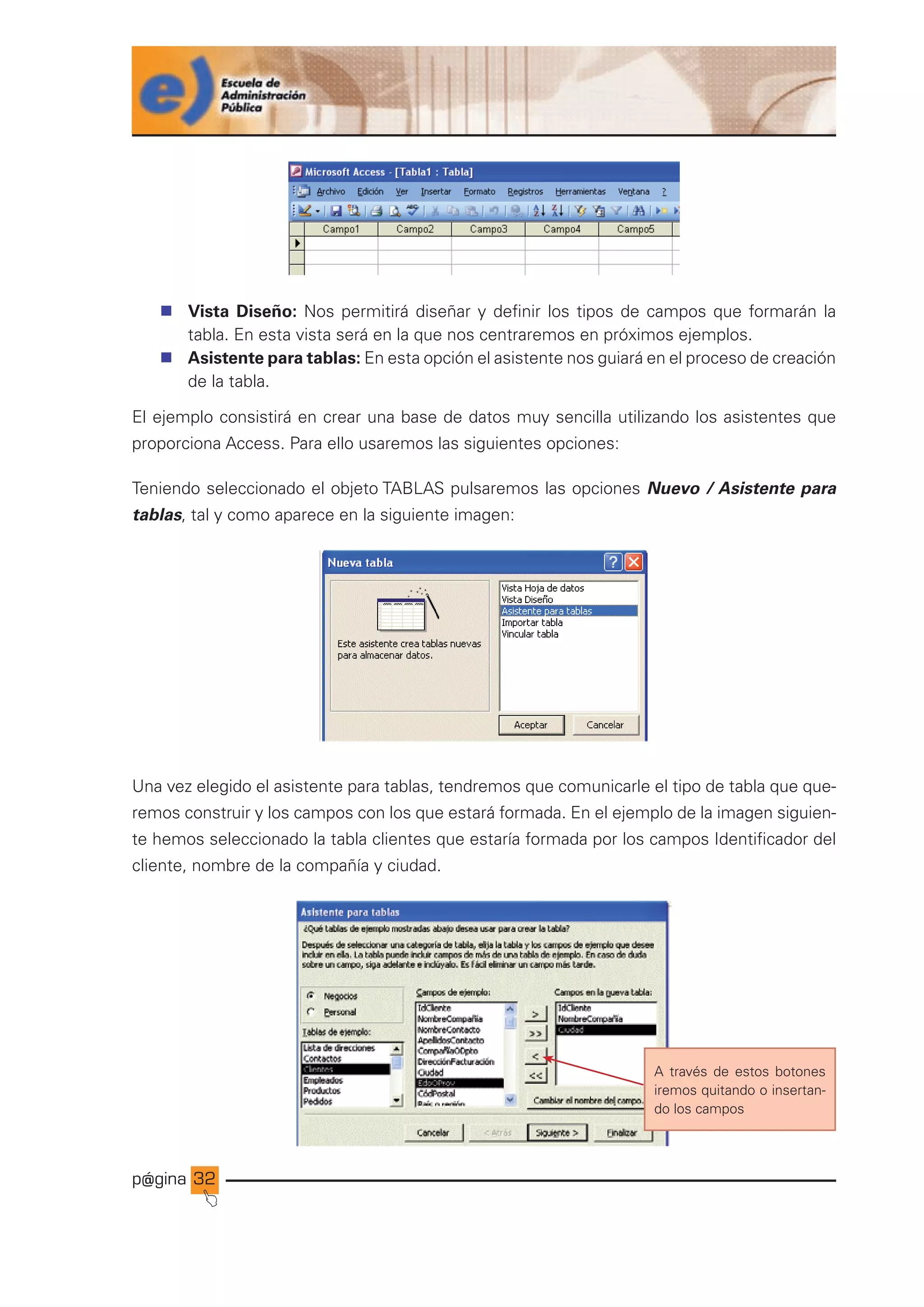 p@gina
´
J
32
n Vista Diseño: Nos permitirá diseñar y definir los tipos de campos que formarán la
tabla. En esta vista será en la que nos centraremos en próximos ejemplos.
n Asistente para tablas: En esta opción el asistente nos guiará en el proceso de creación
de la tabla.
El ejemplo consistirá en crear una base de datos muy sencilla utilizando los asistentes que
proporciona Access. Para ello usaremos las siguientes opciones:
Teniendo seleccionado el objeto TABLAS pulsaremos las opciones Nuevo / Asistente para
tablas, tal y como aparece en la siguiente imagen:
Una vez elegido el asistente para tablas, tendremos que comunicarle el tipo de tabla que que-
remos construir y los campos con los que estará formada. En el ejemplo de la imagen siguien-
te hemos seleccionado la tabla clientes que estaría formada por los campos Identificador del
cliente, nombre de la compañía y ciudad.
A través de estos botones
iremos quitando o insertan-
do los campos
Ir a índice
 