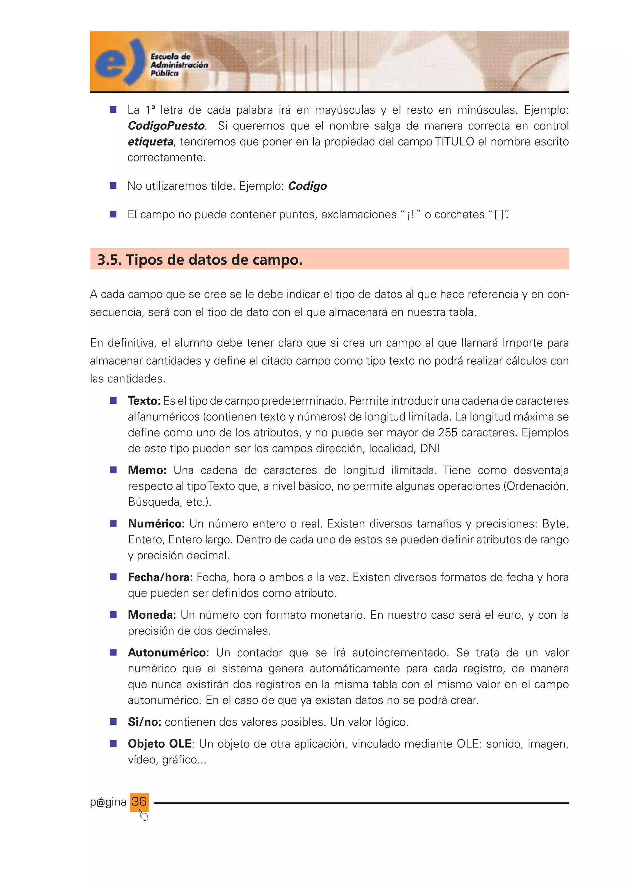 p@gina
´
J
36
n La 1ª letra de cada palabra irá en mayúsculas y el resto en minúsculas. Ejemplo:
CodigoPuesto. Si queremos que el nombre salga de manera correcta en control
etiqueta, tendremos que poner en la propiedad del campo TITULO el nombre escrito
correctamente.
n No utilizaremos tilde. Ejemplo: Codigo
n El campo no puede contener puntos, exclamaciones “¡!” o corchetes “[ ]”
.
3.5. Tipos de datos de campo.
A cada campo que se cree se le debe indicar el tipo de datos al que hace referencia y en con-
secuencia, será con el tipo de dato con el que almacenará en nuestra tabla.
En definitiva, el alumno debe tener claro que si crea un campo al que llamará Importe para
almacenar cantidades y define el citado campo como tipo texto no podrá realizar cálculos con
las cantidades.
n Texto: Es el tipo de campo predeterminado. Permite introducir una cadena de caracteres
alfanuméricos (contienen texto y números) de longitud limitada. La longitud máxima se
define como uno de los atributos, y no puede ser mayor de 255 caracteres. Ejemplos
de este tipo pueden ser los campos dirección, localidad, DNI
n Memo: Una cadena de caracteres de longitud ilimitada. Tiene como desventaja
respecto al tipoTexto que, a nivel básico, no permite algunas operaciones (Ordenación,
Búsqueda, etc.).
n Numérico: Un número entero o real. Existen diversos tamaños y precisiones: Byte,
Entero, Entero largo. Dentro de cada uno de estos se pueden definir atributos de rango
y precisión decimal.
n Fecha/hora: Fecha, hora o ambos a la vez. Existen diversos formatos de fecha y hora
que pueden ser definidos como atributo.
n Moneda: Un número con formato monetario. En nuestro caso será el euro, y con la
precisión de dos decimales.
n Autonumérico: Un contador que se irá autoincrementado. Se trata de un valor
numérico que el sistema genera automáticamente para cada registro, de manera
que nunca existirán dos registros en la misma tabla con el mismo valor en el campo
autonumérico. En el caso de que ya existan datos no se podrá crear.
n Si/no: contienen dos valores posibles. Un valor lógico.
n Objeto OLE: Un objeto de otra aplicación, vinculado mediante OLE: sonido, imagen,
vídeo, gráfico...
Ir a índice
 
