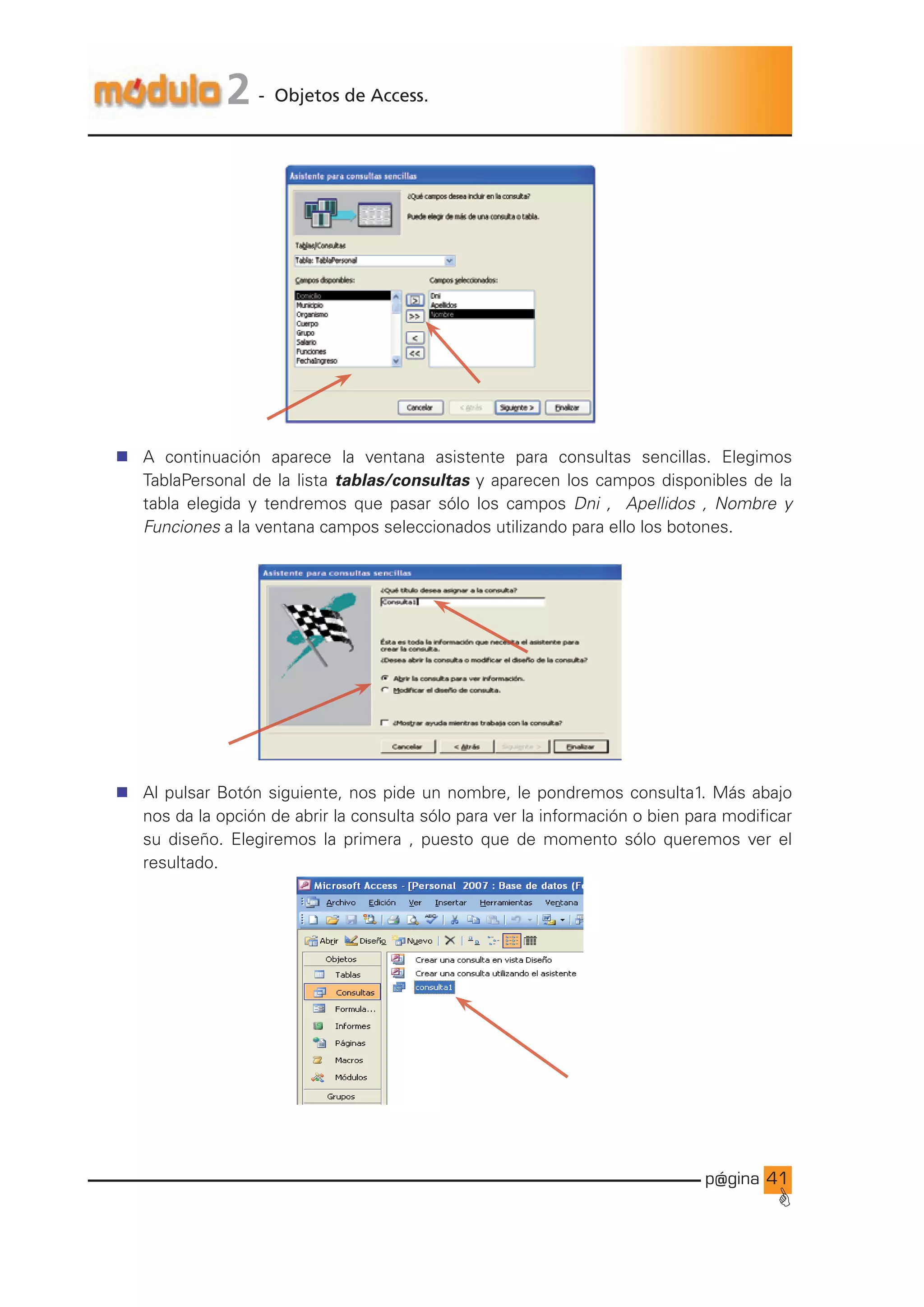 p@gina
´
G
41
2 - Objetos de Access.
n A continuación aparece la ventana asistente para consultas sencillas. Elegimos
TablaPersonal de la lista tablas/consultas y aparecen los campos disponibles de la
tabla elegida y tendremos que pasar sólo los campos Dni , Apellidos , Nombre y
Funciones a la ventana campos seleccionados utilizando para ello los botones.
n Al pulsar Botón siguiente, nos pide un nombre, le pondremos consulta1. Más abajo
nos da la opción de abrir la consulta sólo para ver la información o bien para modificar
su diseño. Elegiremos la primera , puesto que de momento sólo queremos ver el
resultado.
Ir a índice
 