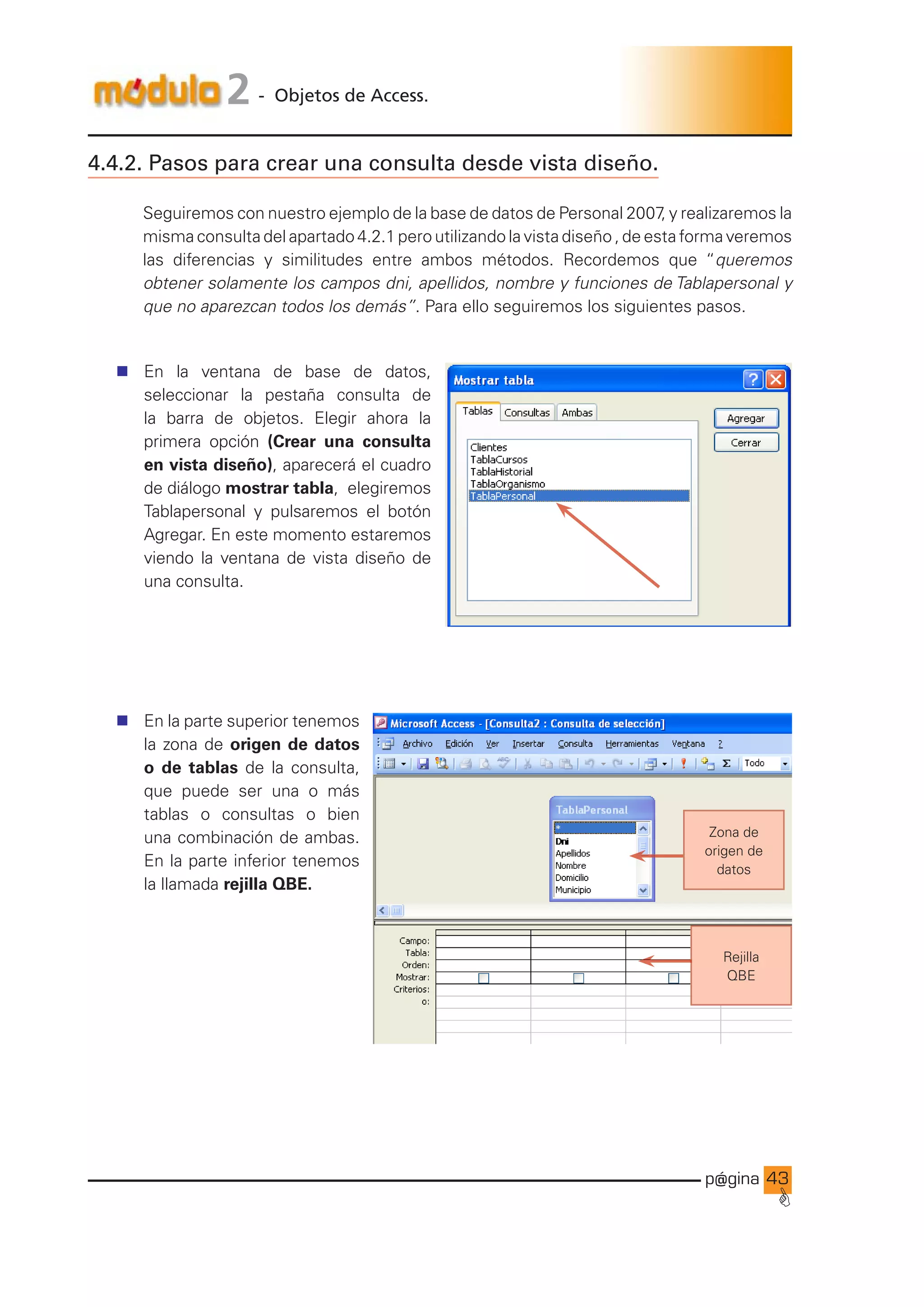 p@gina
´
G
43
2 - Objetos de Access.
4.4.2. Pasos para crear una consulta desde vista diseño.
Seguiremos con nuestro ejemplo de la base de datos de Personal 2007
, y realizaremos la
misma consulta del apartado 4.2.1 pero utilizando la vista diseño , de esta forma veremos
las diferencias y similitudes entre ambos métodos. Recordemos que “queremos
obtener solamente los campos dni, apellidos, nombre y funciones de Tablapersonal y
que no aparezcan todos los demás”. Para ello seguiremos los siguientes pasos.
n En la ventana de base de datos,
seleccionar la pestaña consulta de
la barra de objetos. Elegir ahora la
primera opción (Crear una consulta
en vista diseño), aparecerá el cuadro
de diálogo mostrar tabla, elegiremos
Tablapersonal y pulsaremos el botón
Agregar. En este momento estaremos
viendo la ventana de vista diseño de
una consulta.
n En la parte superior tenemos
la zona de origen de datos
o de tablas de la consulta,
que puede ser una o más
tablas o consultas o bien
una combinación de ambas.
En la parte inferior tenemos
la llamada rejilla QBE.
Zona de
origen de
datos
Rejilla
QBE
Ir a índice
 