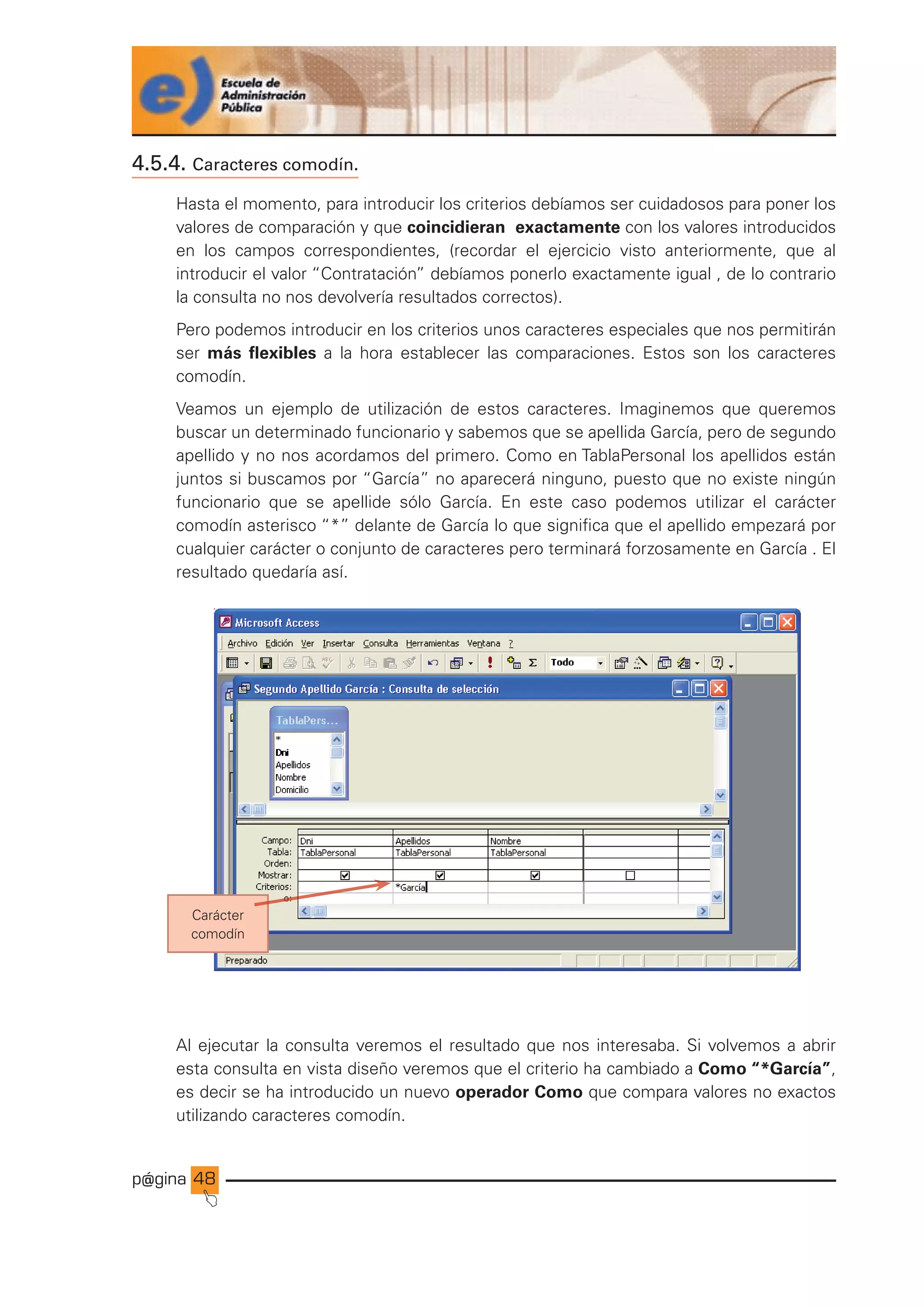 p@gina
´
J
48
4.5.4. Caracteres comodín.
Hasta el momento, para introducir los criterios debíamos ser cuidadosos para poner los
valores de comparación y que coincidieran exactamente con los valores introducidos
en los campos correspondientes, (recordar el ejercicio visto anteriormente, que al
introducir el valor “Contratación” debíamos ponerlo exactamente igual , de lo contrario
la consulta no nos devolvería resultados correctos).
Pero podemos introducir en los criterios unos caracteres especiales que nos permitirán
ser más flexibles a la hora establecer las comparaciones. Estos son los caracteres
comodín.
Veamos un ejemplo de utilización de estos caracteres. Imaginemos que queremos
buscar un determinado funcionario y sabemos que se apellida García, pero de segundo
apellido y no nos acordamos del primero. Como en TablaPersonal los apellidos están
juntos si buscamos por “García” no aparecerá ninguno, puesto que no existe ningún
funcionario que se apellide sólo García. En este caso podemos utilizar el carácter
comodín asterisco “*” delante de García lo que significa que el apellido empezará por
cualquier carácter o conjunto de caracteres pero terminará forzosamente en García . El
resultado quedaría así.
Carácter
comodín
Al ejecutar la consulta veremos el resultado que nos interesaba. Si volvemos a abrir
esta consulta en vista diseño veremos que el criterio ha cambiado a Como “*García”,
es decir se ha introducido un nuevo operador Como que compara valores no exactos
utilizando caracteres comodín.
Ir a índice
 