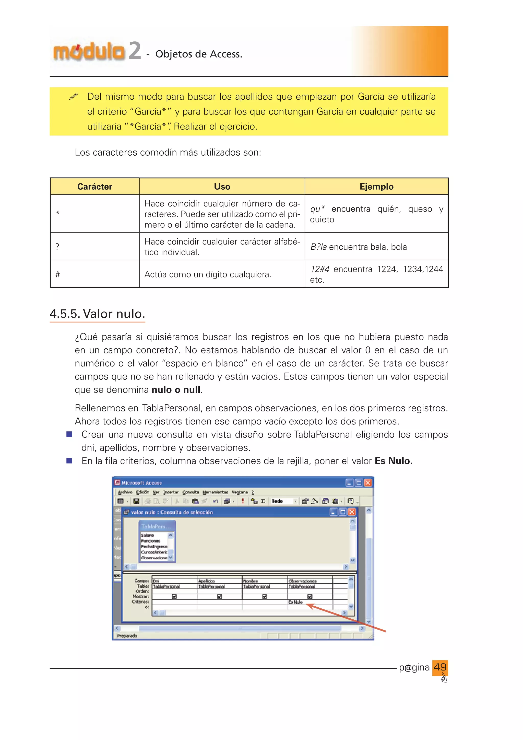 p@gina
´
G
49
2 - Objetos de Access.
! Del mismo modo para buscar los apellidos que empiezan por García se utilizaría
el criterio “García*” y para buscar los que contengan García en cualquier parte se
utilizaría “*García*”
. Realizar el ejercicio.
Los caracteres comodín más utilizados son:
Carácter Uso Ejemplo
*
Hace coincidir cualquier número de ca-
racteres. Puede ser utilizado como el pri-
mero o el último carácter de la cadena.
qu* encuentra quién, queso y
quieto
?
Hace coincidir cualquier carácter alfabé-
tico individual.
B?la encuentra bala, bola
# Actúa como un dígito cualquiera.
12#4 encuentra 1224, 1234,1244
etc.
4.5.5. Valor nulo.
¿Qué pasaría si quisiéramos buscar los registros en los que no hubiera puesto nada
en un campo concreto?. No estamos hablando de buscar el valor 0 en el caso de un
numérico o el valor “espacio en blanco” en el caso de un carácter. Se trata de buscar
campos que no se han rellenado y están vacíos. Estos campos tienen un valor especial
que se denomina nulo o null.
Rellenemos en TablaPersonal, en campos observaciones, en los dos primeros registros.
Ahora todos los registros tienen ese campo vacío excepto los dos primeros.
n Crear una nueva consulta en vista diseño sobre TablaPersonal eligiendo los campos
dni, apellidos, nombre y observaciones.
n En la fila criterios, columna observaciones de la rejilla, poner el valor Es Nulo.
Ir a índice
 