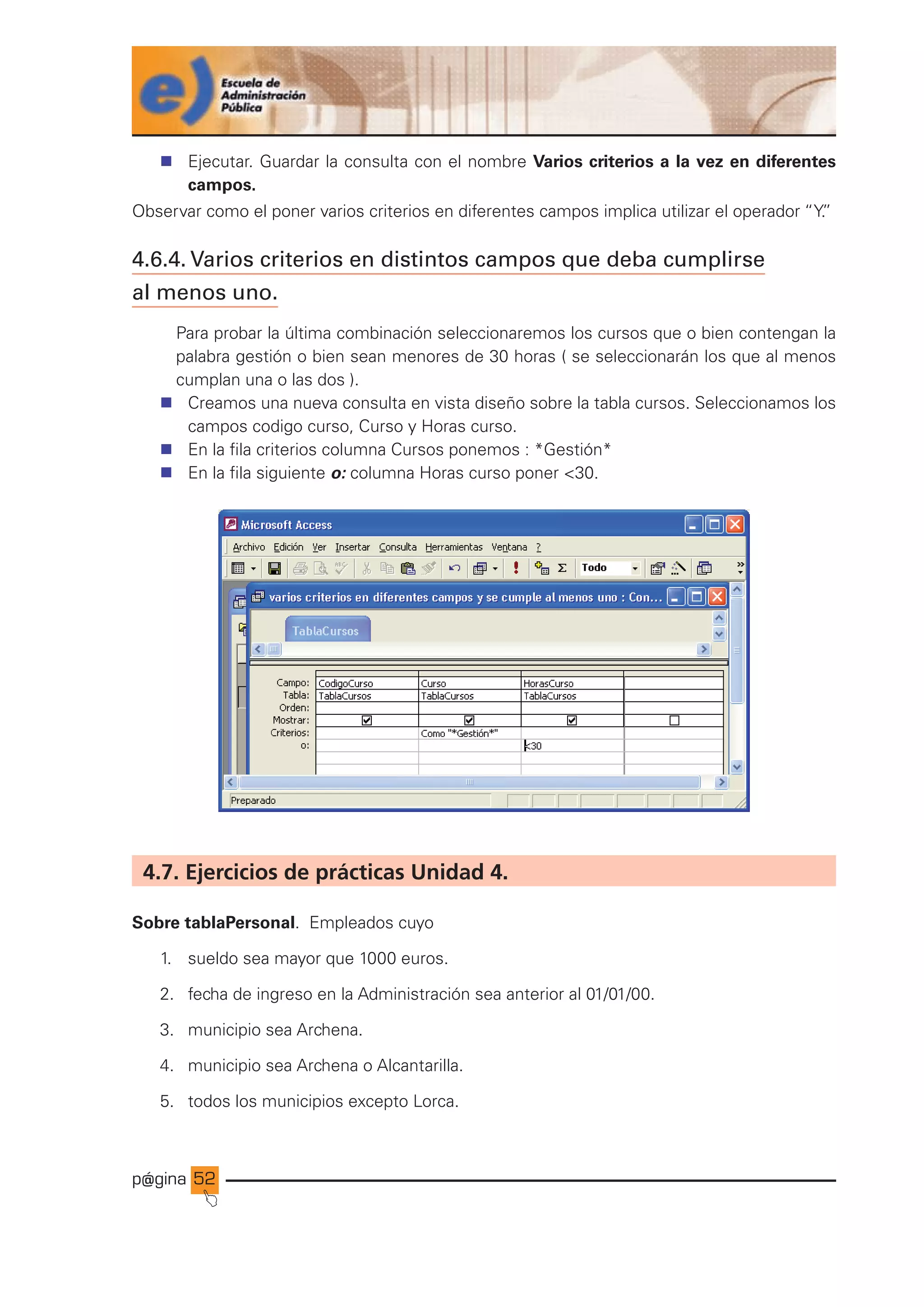 p@gina
´
J
52
n Ejecutar. Guardar la consulta con el nombre Varios criterios a la vez en diferentes
campos.
Observar como el poner varios criterios en diferentes campos implica utilizar el operador “Y.
”
4.6.4. Varios criterios en distintos campos que deba cumplirse
al menos uno.
Para probar la última combinación seleccionaremos los cursos que o bien contengan la
palabra gestión o bien sean menores de 30 horas ( se seleccionarán los que al menos
cumplan una o las dos ).
n Creamos una nueva consulta en vista diseño sobre la tabla cursos. Seleccionamos los
campos codigo curso, Curso y Horas curso.
n En la fila criterios columna Cursos ponemos : *Gestión*
n En la fila siguiente o: columna Horas curso poner 30.
4.7. Ejercicios de prácticas Unidad 4.
Sobre tablaPersonal. Empleados cuyo
1. sueldo sea mayor que 1000 euros.
2. fecha de ingreso en la Administración sea anterior al 01/01/00.
3. municipio sea Archena.
4. municipio sea Archena o Alcantarilla.
5. todos los municipios excepto Lorca.
Ir a índice
 