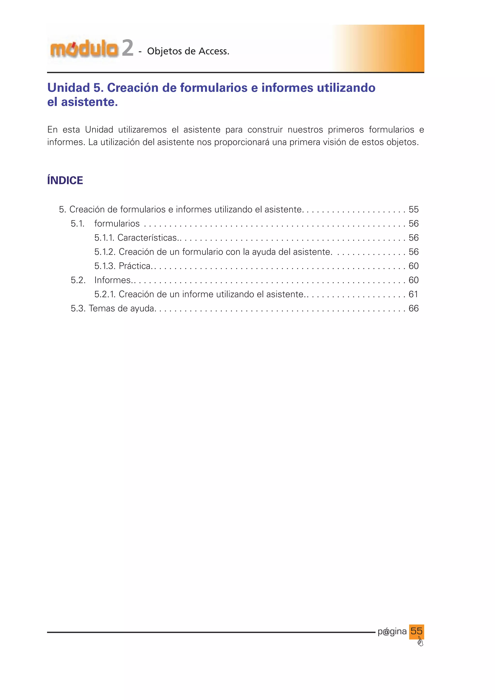 p@gina
´
G
55
2 - Objetos de Access.
Unidad 5. Creación de formularios e informes utilizando
el asistente.
En esta Unidad utilizaremos el asistente para construir nuestros primeros formularios e
informes. La utilización del asistente nos proporcionará una primera visión de estos objetos.
ÍNDICE
5. Creación de formularios e informes utilizando el asistente.. . . . . . . . . . . . . . . . . . . . . 55
		 5.1. 		 formularios . . . . . . . . . . . . . . . . . . . . . . . . . . . . . . . . . . . . . . . . . . . . . . . . . . . . . 56
				 5.1.1. Características.. . . . . . . . . . . . . . . . . . . . . . . . . . . . . . . . . . . . . . . . . . . . . 56
				 5.1.2. Creación de un formulario con la ayuda del asistente. . . . . . . . . . . . . . . . 56
				 5.1.3. Práctica.. . . . . . . . . . . . . . . . . . . . . . . . . . . . . . . . . . . . . . . . . . . . . . . . . . . 60
		 5.2. 		 Informes.. . . . . . . . . . . . . . . . . . . . . . . . . . . . . . . . . . . . . . . . . . . . . . . . . . . . . . . 60
				 5.2.1. Creación de un informe utilizando el asistente.. . . . . . . . . . . . . . . . . . . . . 61
		 5.3. Temas de ayuda.. . . . . . . . . . . . . . . . . . . . . . . . . . . . . . . . . . . . . . . . . . . . . . . . . . 66
Ir a índice
 