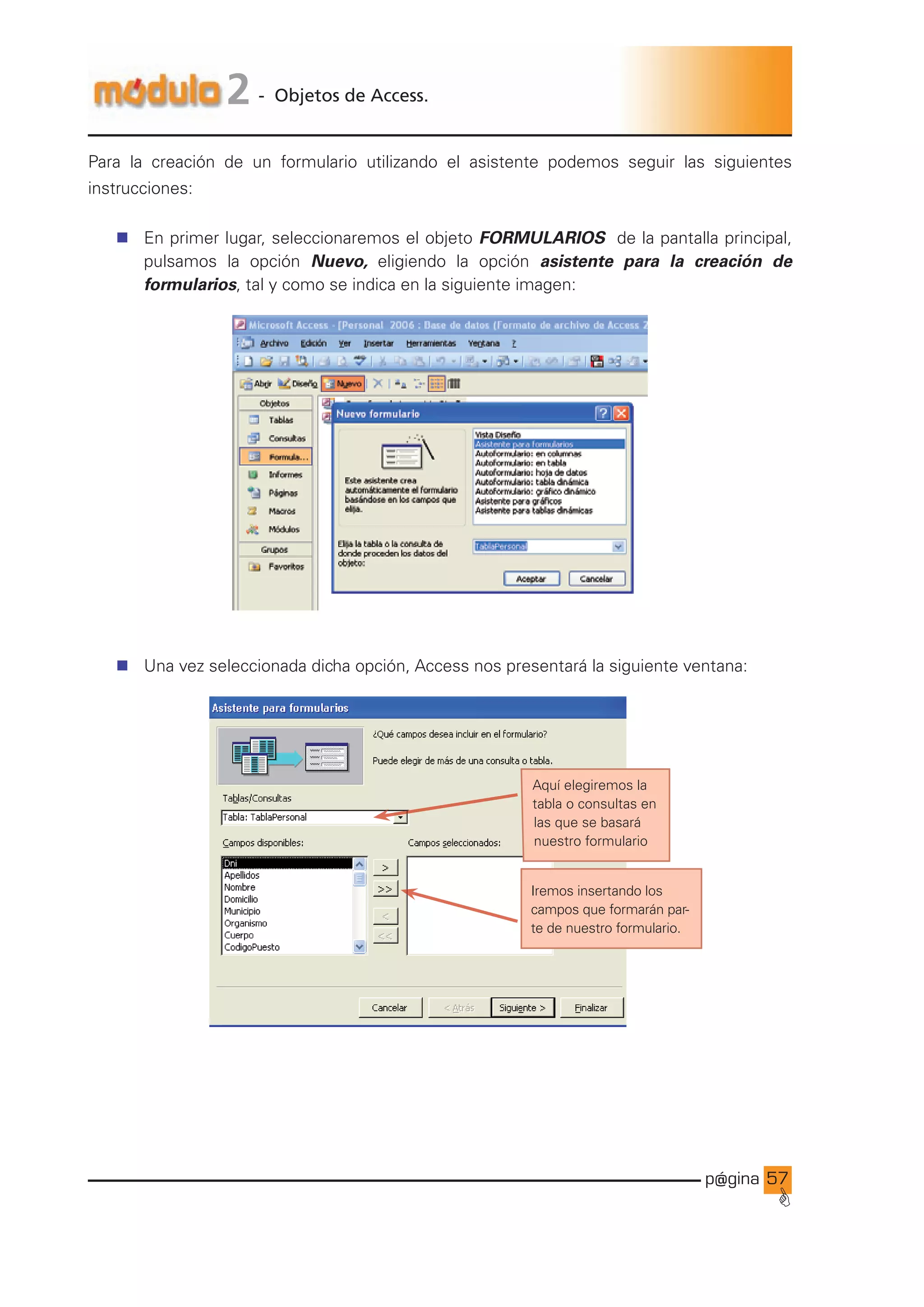 p@gina
´
G
5
2 - Objetos de Access.
Para la creación de un formulario utilizando el asistente podemos seguir las siguientes
instrucciones:
n En primer lugar, seleccionaremos el objeto FORMULARIOS de la pantalla principal,
pulsamos la opción Nuevo, eligiendo la opción asistente para la creación de
formularios, tal y como se indica en la siguiente imagen:
n Una vez seleccionada dicha opción, Access nos presentará la siguiente ventana:
Iremos insertando los
campos que formarán par-
te de nuestro formulario.
Aquí elegiremos la
tabla o consultas en
las que se basará
nuestro formulario
Ir a índice
 