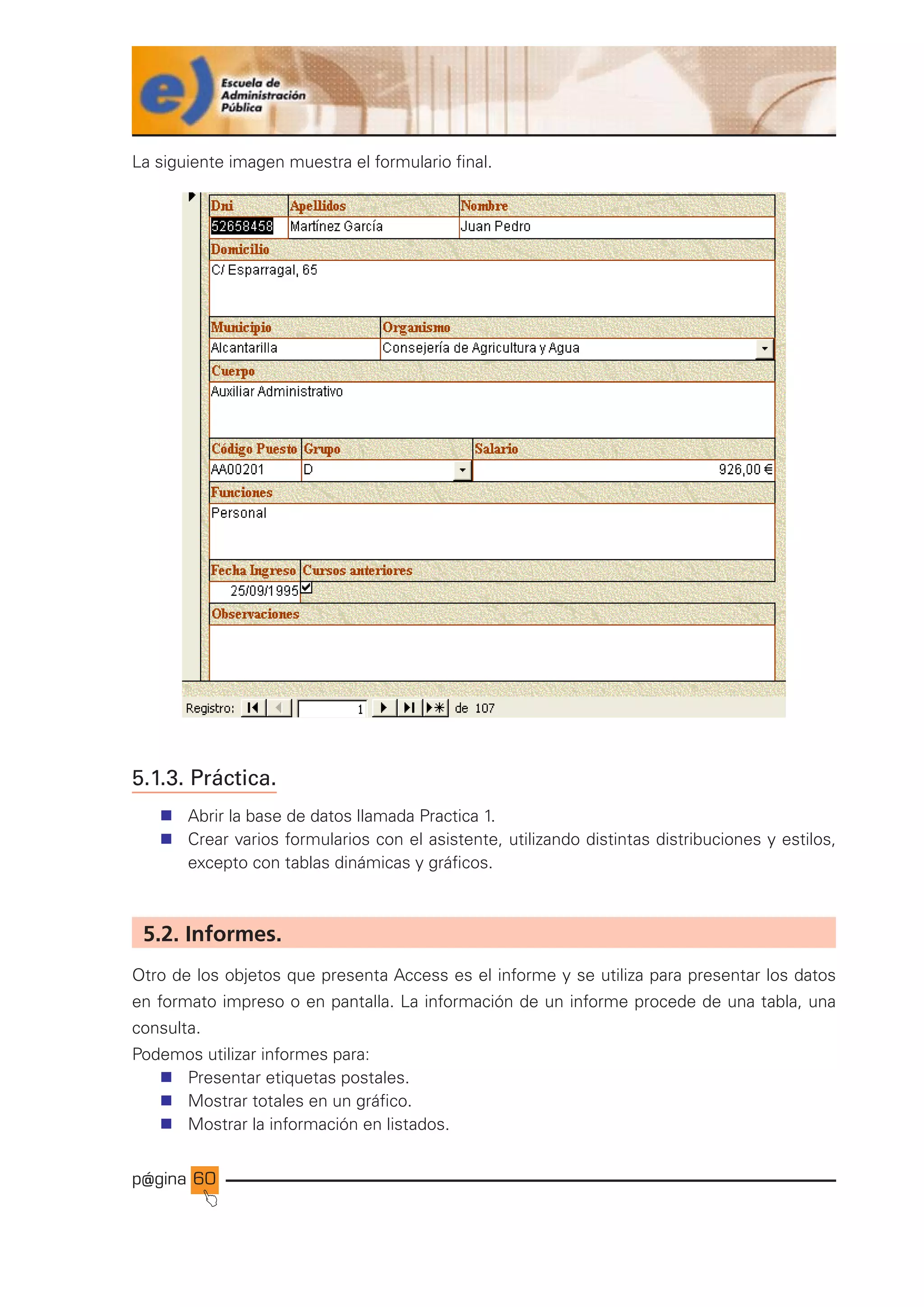 p@gina
´
J
60
La siguiente imagen muestra el formulario final.
5.1.3. Práctica.
n Abrir la base de datos llamada Practica 1.
n Crear varios formularios con el asistente, utilizando distintas distribuciones y estilos,
excepto con tablas dinámicas y gráficos.
5.2. Informes.
Otro de los objetos que presenta Access es el informe y se utiliza para presentar los datos
en formato impreso o en pantalla. La información de un informe procede de una tabla, una
consulta.
Podemos utilizar informes para:
n Presentar etiquetas postales.
n Mostrar totales en un gráfico.
n Mostrar la información en listados.
Ir a índice
 