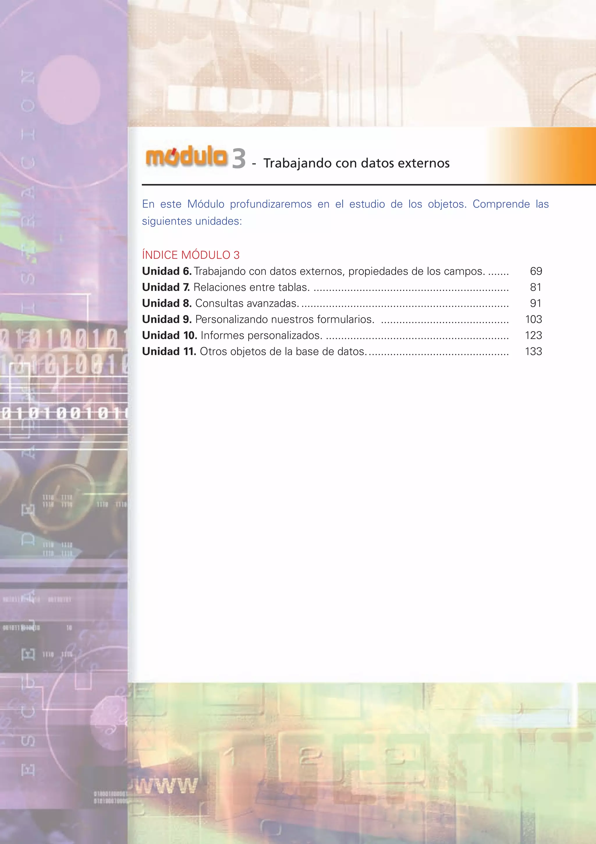 p@gina
´
G
67
- Trabajando con datos externos
3
En este Módulo profundizaremos en el estudio de los objetos. Comprende las
siguientes unidades:
ÍNDICE MÓDULO 3
Unidad 6. Trabajando con datos externos, propiedades de los campos.........		 69
Unidad 7. Relaciones entre tablas. .
................................................................		 81
Unidad 8. Consultas avanzadas......................................................................		 91
Unidad 9. Personalizando nuestros formularios. ...........................................		103
Unidad 10. Informes personalizados..............................................................		123
Unidad 11. Otros objetos de la base de datos................................................		133
 