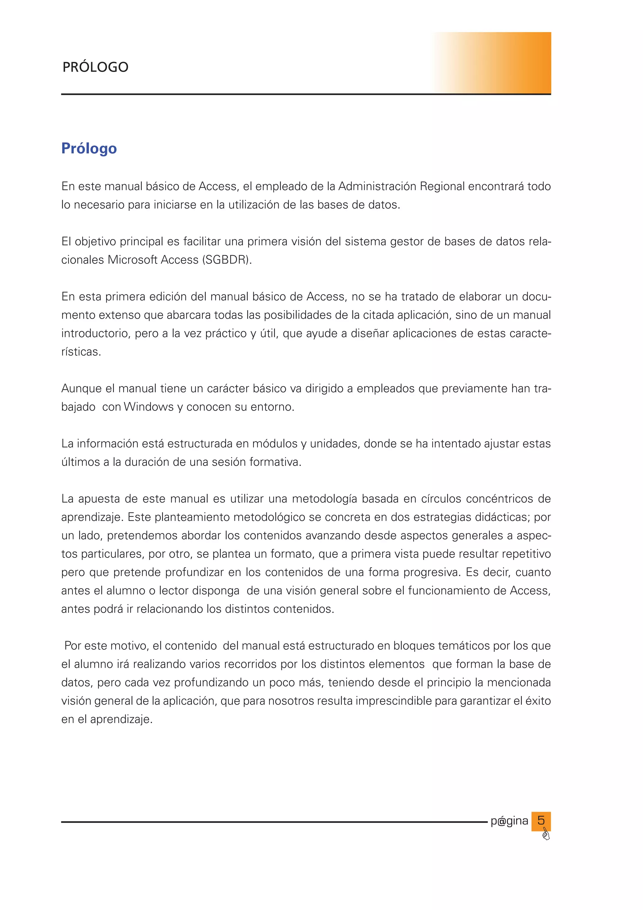 p@gina
´
G

Prólogo
En este manual básico de Access, el empleado de la Administración Regional encontrará todo
lo necesario para iniciarse en la utilización de las bases de datos.
El objetivo principal es facilitar una primera visión del sistema gestor de bases de datos rela-
cionales Microsoft Access (SGBDR).
En esta primera edición del manual básico de Access, no se ha tratado de elaborar un docu-
mento extenso que abarcara todas las posibilidades de la citada aplicación, sino de un manual
introductorio, pero a la vez práctico y útil, que ayude a diseñar aplicaciones de estas caracte-
rísticas.
Aunque el manual tiene un carácter básico va dirigido a empleados que previamente han tra-
bajado con Windows y conocen su entorno.
La información está estructurada en módulos y unidades, donde se ha intentado ajustar estas
últimos a la duración de una sesión formativa.
La apuesta de este manual es utilizar una metodología basada en círculos concéntricos de
aprendizaje. Este planteamiento metodológico se concreta en dos estrategias didácticas; por
un lado, pretendemos abordar los contenidos avanzando desde aspectos generales a aspec-
tos particulares, por otro, se plantea un formato, que a primera vista puede resultar repetitivo
pero que pretende profundizar en los contenidos de una forma progresiva. Es decir, cuanto
antes el alumno o lector disponga de una visión general sobre el funcionamiento de Access,
antes podrá ir relacionando los distintos contenidos.
Por este motivo, el contenido del manual está estructurado en bloques temáticos por los que
el alumno irá realizando varios recorridos por los distintos elementos que forman la base de
datos, pero cada vez profundizando un poco más, teniendo desde el principio la mencionada
visión general de la aplicación, que para nosotros resulta imprescindible para garantizar el éxito
en el aprendizaje.
PRÓLOGO
Ir a índice
 
