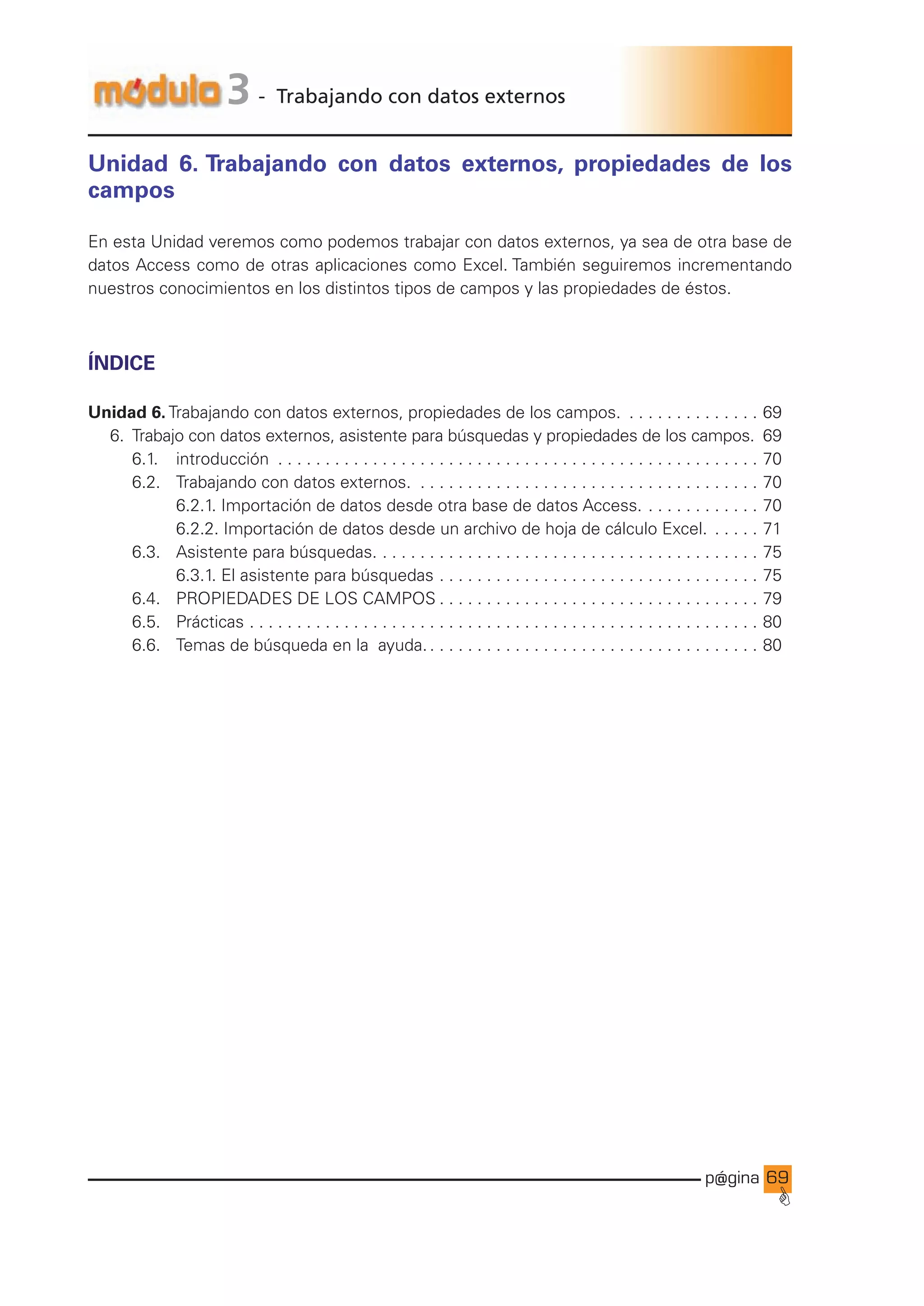 p@gina
´
G
69
3 - Trabajando con datos externos
Unidad 6. Trabajando con datos externos, propiedades de los
campos
En esta Unidad veremos como podemos trabajar con datos externos, ya sea de otra base de
datos Access como de otras aplicaciones como Excel. También seguiremos incrementando
nuestros conocimientos en los distintos tipos de campos y las propiedades de éstos.
ÍNDICE
Unidad 6. Trabajando con datos externos, propiedades de los campos. . . . . . . . . . . . . . . . 69
6. Trabajo con datos externos, asistente para búsquedas y propiedades de los campos. 69
		 6.1.		 introducción . . . . . . . . . . . . . . . . . . . . . . . . . . . . . . . . . . . . . . . . . . . . . . . . . . . . 70
		 6.2.		 Trabajando con datos externos. . . . . . . . . . . . . . . . . . . . . . . . . . . . . . . . . . . . . . 70
				 6.2.1. Importación de datos desde otra base de datos Access.. . . . . . . . . . . . . 70
				 6.2.2. Importación de datos desde un archivo de hoja de cálculo Excel. . . . . . . 71
		 6.3.		 Asistente para búsquedas.. . . . . . . . . . . . . . . . . . . . . . . . . . . . . . . . . . . . . . . . . 75
				 6.3.1. El asistente para búsquedas. . . . . . . . . . . . . . . . . . . . . . . . . . . . . . . . . . . 75
		 6.4.		 PROPIEDADES DE LOS CAMPOS. . . . . . . . . . . . . . . . . . . . . . . . . . . . . . . . . . . 79
		 6.5.		 Prácticas. . . . . . . . . . . . . . . . . . . . . . . . . . . . . . . . . . . . . . . . . . . . . . . . . . . . . . . 80
		 6.6.		 Temas de búsqueda en la ayuda.. . . . . . . . . . . . . . . . . . . . . . . . . . . . . . . . . . . . 80
Ir a índice
 