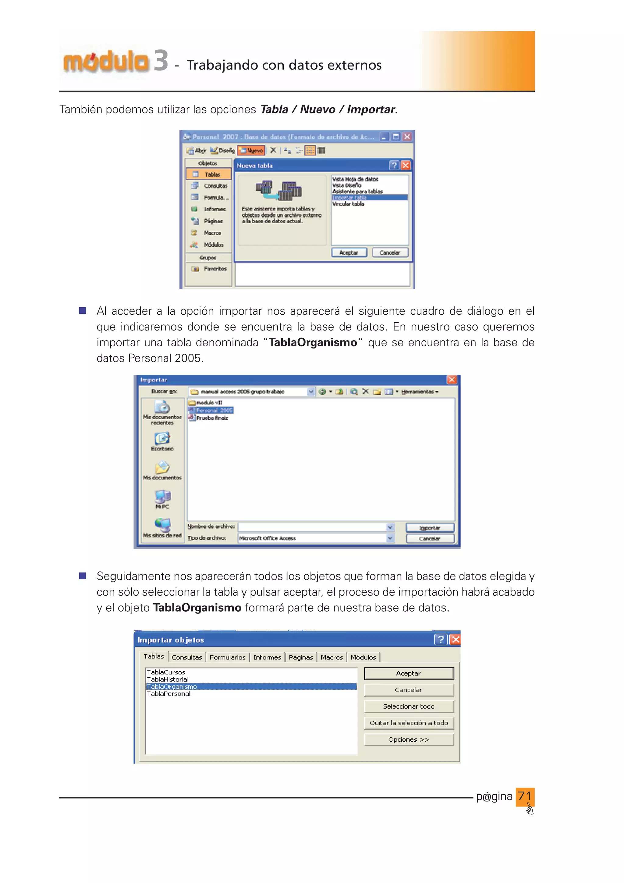 p@gina
´
G
71
3 - Trabajando con datos externos
También podemos utilizar las opciones Tabla / Nuevo / Importar.
n Al acceder a la opción importar nos aparecerá el siguiente cuadro de diálogo en el
que indicaremos donde se encuentra la base de datos. En nuestro caso queremos
importar una tabla denominada “TablaOrganismo” que se encuentra en la base de
datos Personal 2005.
n Seguidamente nos aparecerán todos los objetos que forman la base de datos elegida y
con sólo seleccionar la tabla y pulsar aceptar, el proceso de importación habrá acabado
y el objeto TablaOrganismo formará parte de nuestra base de datos.
Ir a índice
 