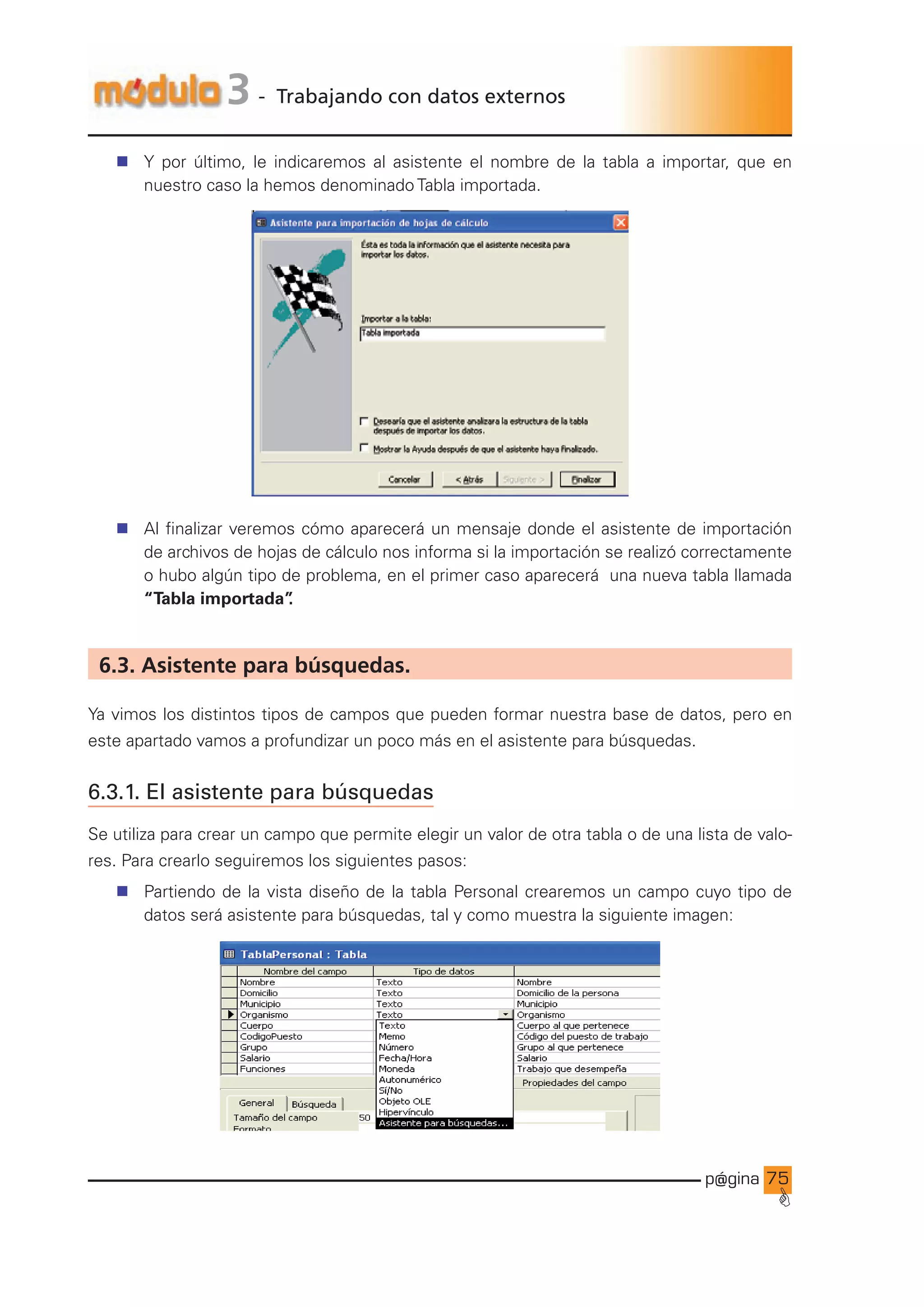 p@gina
´
G
75
3 - Trabajando con datos externos
n Y por último, le indicaremos al asistente el nombre de la tabla a importar, que en
nuestro caso la hemos denominado Tabla importada.
n Al finalizar veremos cómo aparecerá un mensaje donde el asistente de importación
de archivos de hojas de cálculo nos informa si la importación se realizó correctamente
o hubo algún tipo de problema, en el primer caso aparecerá una nueva tabla llamada
“Tabla importada”
.
6.3. Asistente para búsquedas.
Ya vimos los distintos tipos de campos que pueden formar nuestra base de datos, pero en
este apartado vamos a profundizar un poco más en el asistente para búsquedas.
6.3.1. El asistente para búsquedas
Se utiliza para crear un campo que permite elegir un valor de otra tabla o de una lista de valo-
res. Para crearlo seguiremos los siguientes pasos:
n Partiendo de la vista diseño de la tabla Personal crearemos un campo cuyo tipo de
datos será asistente para búsquedas, tal y como muestra la siguiente imagen:
Ir a índice
 