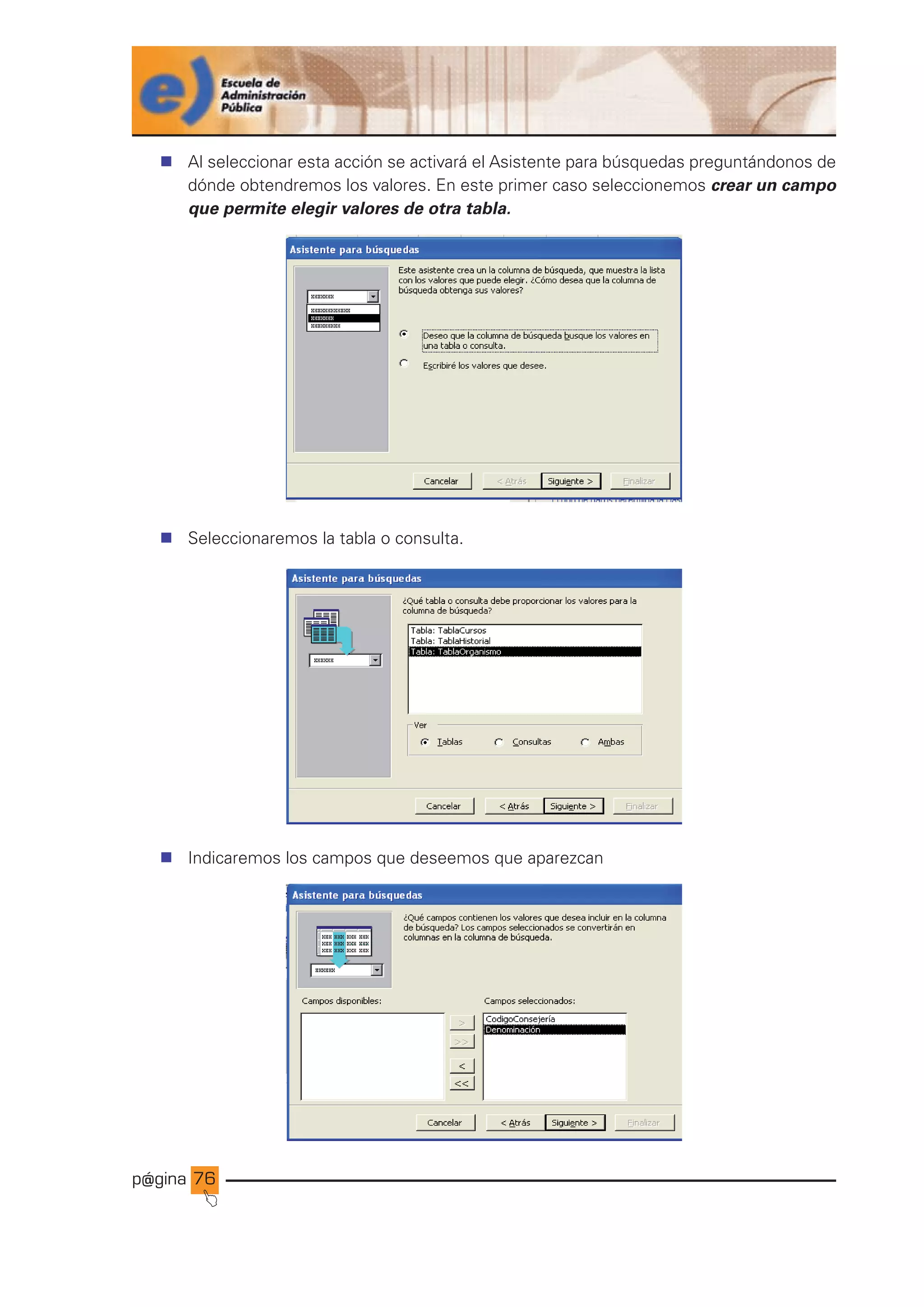 p@gina
´
J
76
n Al seleccionar esta acción se activará el Asistente para búsquedas preguntándonos de
dónde obtendremos los valores. En este primer caso seleccionemos crear un campo
que permite elegir valores de otra tabla.
n Seleccionaremos la tabla o consulta.
n Indicaremos los campos que deseemos que aparezcan
Ir a índice
 