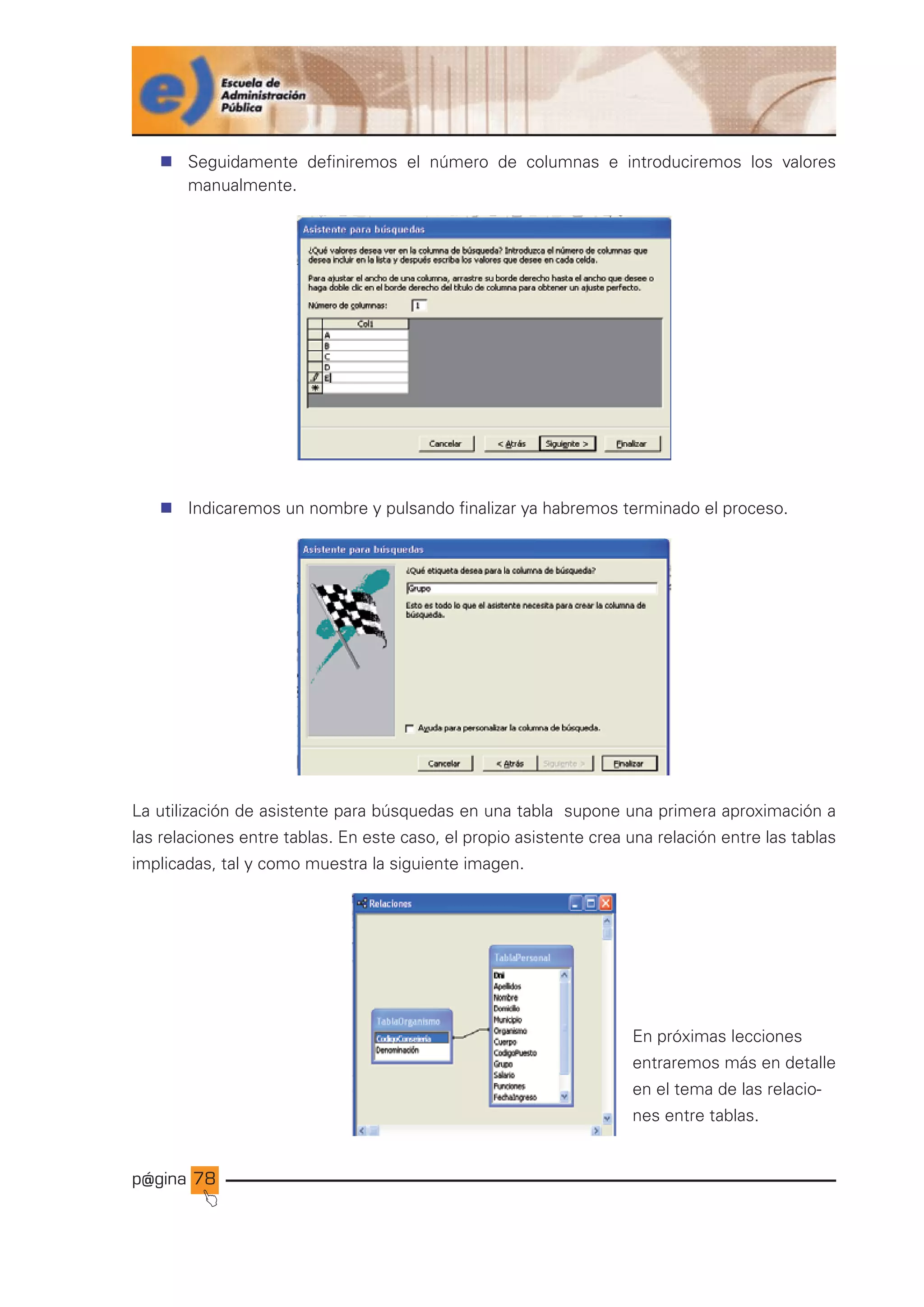 p@gina
´
J
78
n Seguidamente definiremos el número de columnas e introduciremos los valores
manualmente.
n Indicaremos un nombre y pulsando finalizar ya habremos terminado el proceso.
La utilización de asistente para búsquedas en una tabla supone una primera aproximación a
las relaciones entre tablas. En este caso, el propio asistente crea una relación entre las tablas
implicadas, tal y como muestra la siguiente imagen.
En próximas lecciones
entraremos más en detalle
en el tema de las relacio-
nes entre tablas.
Ir a índice
 