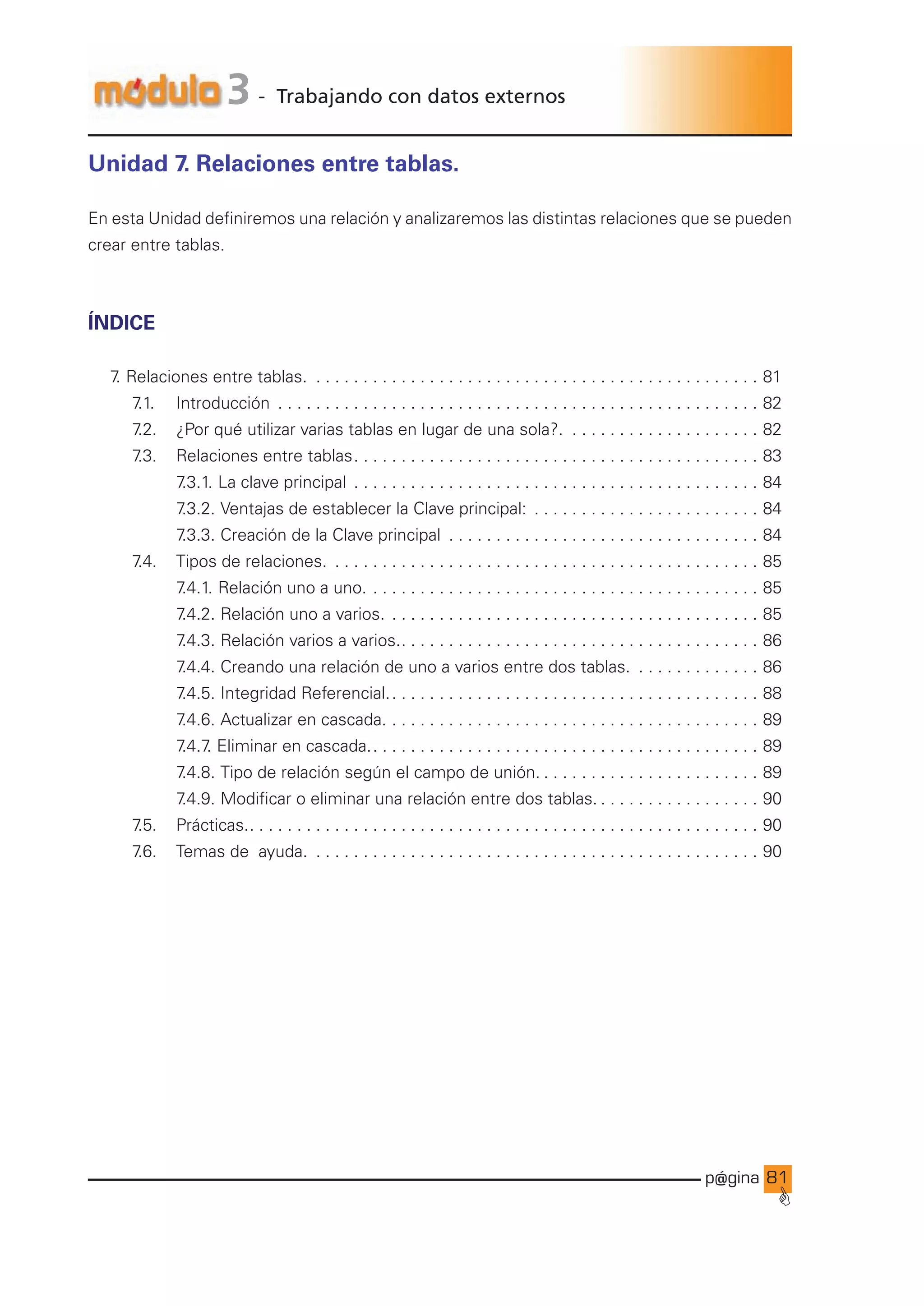 p@gina
´
G
81
3 - Trabajando con datos externos
Unidad 7. Relaciones entre tablas.
En esta Unidad definiremos una relación y analizaremos las distintas relaciones que se pueden
crear entre tablas.
Índice
7
. Relaciones entre tablas. . . . . . . . . . . . . . . . . . . . . . . . . . . . . . . . . . . . . . . . . . . . . . . . . 81
		 7
.1. 		 Introducción . . . . . . . . . . . . . . . . . . . . . . . . . . . . . . . . . . . . . . . . . . . . . . . . . . . . 82
		 7
.2. 		 ¿Por qué utilizar varias tablas en lugar de una sola?. . . . . . . . . . . . . . . . . . . . . . 82
		 7
.3. 		 Relaciones entre tablas. . . . . . . . . . . . . . . . . . . . . . . . . . . . . . . . . . . . . . . . . . . . 83
				 7
.3.1. La clave principal . . . . . . . . . . . . . . . . . . . . . . . . . . . . . . . . . . . . . . . . . . . . 84
				 7
.3.2. Ventajas de establecer la Clave principal: . . . . . . . . . . . . . . . . . . . . . . . . . 84
				 7
.3.3. Creación de la Clave principal . . . . . . . . . . . . . . . . . . . . . . . . . . . . . . . . . . 84
		 7
.4. 		 Tipos de relaciones. . . . . . . . . . . . . . . . . . . . . . . . . . . . . . . . . . . . . . . . . . . . . . . 85
				 7
.4.1. Relación uno a uno.. . . . . . . . . . . . . . . . . . . . . . . . . . . . . . . . . . . . . . . . . . 85
				 7
.4.2. Relación uno a varios.. . . . . . . . . . . . . . . . . . . . . . . . . . . . . . . . . . . . . . . . 85
				 7
.4.3. Relación varios a varios.. . . . . . . . . . . . . . . . . . . . . . . . . . . . . . . . . . . . . . . 86
				 7
.4.4. Creando una relación de uno a varios entre dos tablas. . . . . . . . . . . . . . . 86
				 7
.4.5. Integridad Referencial.. . . . . . . . . . . . . . . . . . . . . . . . . . . . . . . . . . . . . . . . 88
				 7
.4.6. Actualizar en cascada.. . . . . . . . . . . . . . . . . . . . . . . . . . . . . . . . . . . . . . . . 89
				 7
.4.7
. Eliminar en cascada.. . . . . . . . . . . . . . . . . . . . . . . . . . . . . . . . . . . . . . . . . . 89
				 7
.4.8. Tipo de relación según el campo de unión.. . . . . . . . . . . . . . . . . . . . . . . . 89
				 7
.4.9. Modificar o eliminar una relación entre dos tablas.. . . . . . . . . . . . . . . . . . 90
		 7
.5. 		 Prácticas.. . . . . . . . . . . . . . . . . . . . . . . . . . . . . . . . . . . . . . . . . . . . . . . . . . . . . . . 90
		 7
.6. Temas de ayuda. . . . . . . . . . . . . . . . . . . . . . . . . . . . . . . . . . . . . . . . . . . . . . . . . 90
Ir a índice
 