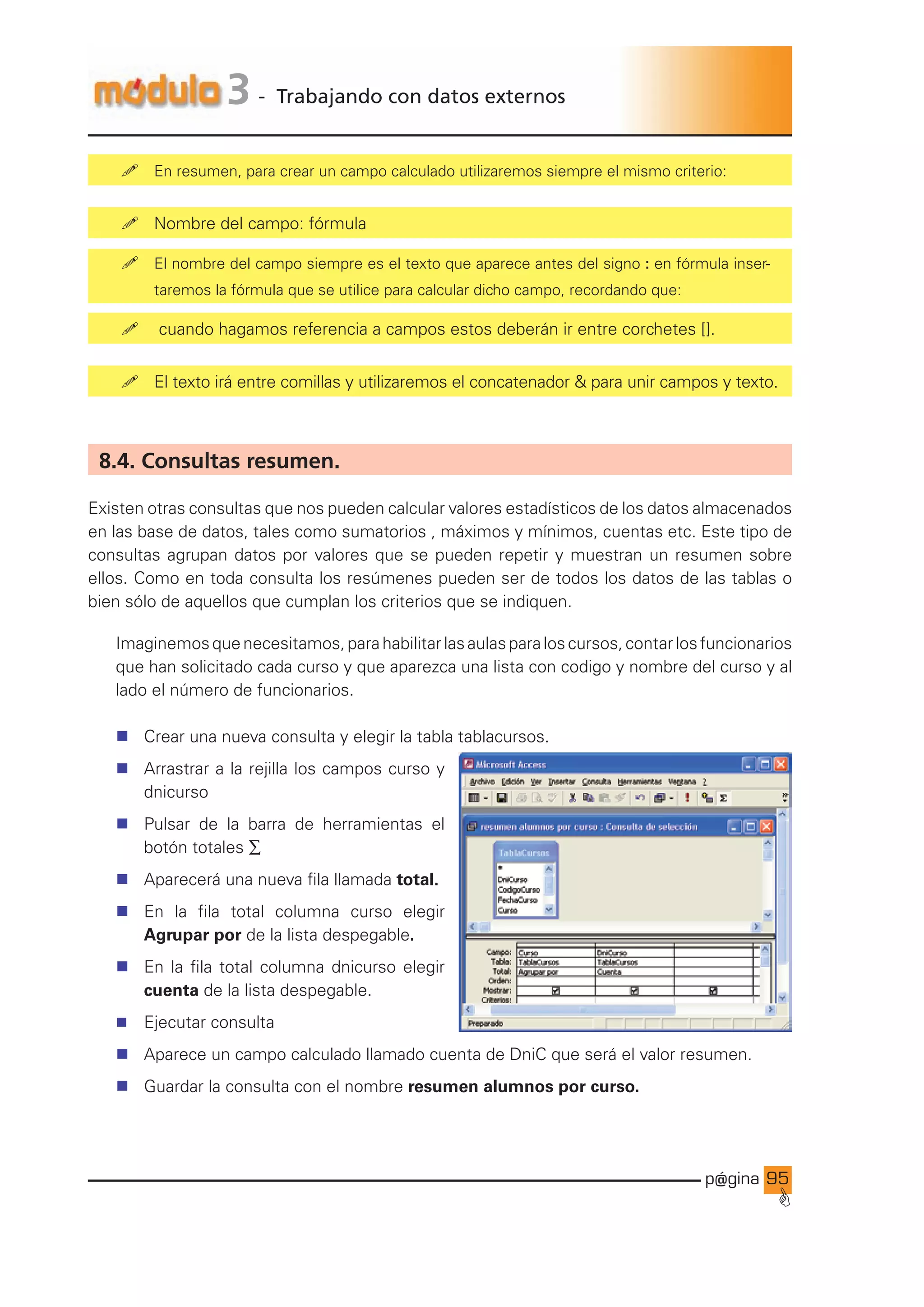 p@gina
´
G
95
3 - Trabajando con datos externos
! En resumen, para crear un campo calculado utilizaremos siempre el mismo criterio:
! Nombre del campo: fórmula
! El nombre del campo siempre es el texto que aparece antes del signo : en fórmula inser-
taremos la fórmula que se utilice para calcular dicho campo, recordando que:
! cuando hagamos referencia a campos estos deberán ir entre corchetes [].
! El texto irá entre comillas y utilizaremos el concatenador  para unir campos y texto.
8.4. Consultas resumen.
Existen otras consultas que nos pueden calcular valores estadísticos de los datos almacenados
en las base de datos, tales como sumatorios , máximos y mínimos, cuentas etc. Este tipo de
consultas agrupan datos por valores que se pueden repetir y muestran un resumen sobre
ellos. Como en toda consulta los resúmenes pueden ser de todos los datos de las tablas o
bien sólo de aquellos que cumplan los criterios que se indiquen.
Imaginemosquenecesitamos,parahabilitarlasaulasparaloscursos,contarlosfuncionarios
que han solicitado cada curso y que aparezca una lista con codigo y nombre del curso y al
lado el número de funcionarios.
n Crear una nueva consulta y elegir la tabla tablacursos.
n Arrastrar a la rejilla los campos curso y
dnicurso
n Pulsar de la barra de herramientas el
botón totales ∑
n Aparecerá una nueva fila llamada total.
n En la fila total columna curso elegir
Agrupar por de la lista despegable.
n En la fila total columna dnicurso elegir
cuenta de la lista despegable.
n Ejecutar consulta
n Aparece un campo calculado llamado cuenta de DniC que será el valor resumen.
n Guardar la consulta con el nombre resumen alumnos por curso.
Ir a índice
 