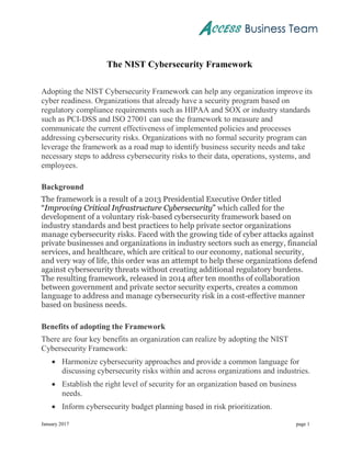 January 2017 page 1
The NIST Cybersecurity Framework
Adopting the NIST Cybersecurity Framework can help any organization improve its
cyber readiness. Organizations that already have a security program based on
regulatory compliance requirements such as HIPAA and SOX or industry standards
such as PCI-DSS and ISO 27001 can use the framework to measure and
communicate the current effectiveness of implemented policies and processes
addressing cybersecurity risks. Organizations with no formal security program can
leverage the framework as a road map to identify business security needs and take
necessary steps to address cybersecurity risks to their data, operations, systems, and
employees.
Background
The framework is a result of a 2013 Presidential Executive Order titled
“Improving Critical Infrastructure Cybersecurity” which called for the
development of a voluntary risk-based cybersecurity framework based on
industry standards and best practices to help private sector organizations
manage cybersecurity risks. Faced with the growing tide of cyber attacks against
private businesses and organizations in industry sectors such as energy, financial
services, and healthcare, which are critical to our economy, national security,
and very way of life, this order was an attempt to help these organizations defend
against cybersecurity threats without creating additional regulatory burdens.
The resulting framework, released in 2014 after ten months of collaboration
between government and private sector security experts, creates a common
language to address and manage cybersecurity risk in a cost-effective manner
based on business needs.
Benefits of adopting the Framework
There are four key benefits an organization can realize by adopting the NIST
Cybersecurity Framework:
 Harmonize cybersecurity approaches and provide a common language for
discussing cybersecurity risks within and across organizations and industries.
 Establish the right level of security for an organization based on business
needs.
 Inform cybersecurity budget planning based in risk prioritization.
 