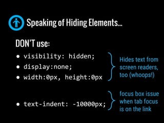 Speaking of Hiding Elements...
DO use
(when hiding text but keeping other elements)
text-indent: -10000px;
overflow-y:hidd...