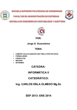 POR:
Jorge A. Guanolema
TEMA:
 CAMPOS CALCULADOS EN UNA TABLA (TIPO DE DATO)
 FORMULARIOS
 CONSULTAS
 MACROS
 INFORMES
CÁTEDRA:
INFORMÁTICA II
CATEDRÁTICO:
Ing. CARLOS EBLA OLMEDO Mg.Sc
SEP 2013- ENE 2014
 