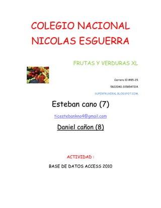 COLEGIO NACIONAL
NICOLAS ESGUERRA
FRUTAS Y VERDURAS XL
Carrera 10 #85-29.
5822040-3158547214.
SUPERFRUVERXL.BLOGSPOT.COM.
Esteban cano (7)
ticestebankno4@gmail.com
Daniel cañon (8)
ACTIVIDAD :
BASE DE DATOS ACCESS 2010
 