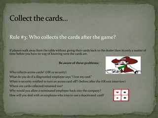 Rule #3: Who collects the cards after the game?
If players walk away from the table without giving their cards back to the dealer then its only a matter of
time before you have no way of knowing were the cards are.
Be aware of these problems:
Who collects access cards? (HR or security)
What do you do if a disgruntled employee says “I lost my card.”
When is security notified to turn an access card off? (before/after the HR exit interview)
Where are cards collected/returned too?
Why would you allow a terminated employee back into the company?

How will you deal with an employee who tries to use a deactivated card?

 