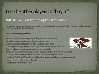 Rule #4: Will everyone play the same game?
If executive management does not support a comprehensive access card policy then you will start to see
everyone playing a different game.
Here are some suggestions:
Articulate your access card policy during new hire orientation
Articulate procedures for reporting lost/stolen cards
Limit the number of people who can hand out access cards
Have employees sigh for their cards (this includes sighing for a new card)
Restrict where vendors/contractors can use their cards
Take away cards from employees who let unauthorized people in with their card
“Track” patterns were unauthorized cards are used on restricted areas
Hand out “Gold Cards” (cards that will work on every door) based on need, not rank
Keep a record of all unreturned cards
Deactivate all unreturned cards

 