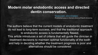 Modern molar endodontic access and directed
dentin conservation.
•David J Clark, John A Khademi
•Published 2010 in Dental clinics of North America
The authors believe that the current models of endodontic treatment
do not lead to long-term success, and that the traditional approach
to endodontic access is fundamentally flawed.
This article introduces a set of criteria that will guide the clinician in
treatment decisions to maintain optimal functionality of the tooth
and help in deciding whether the treatment prognosis is poor and
alternatives should be considered
101
 