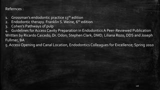 Refernces :
1. Grossman’s endodontic practice 13th edition
2. Endodontic therapy. Franklin S.Weine, 6th edition
3. Cohen’s Pathways of pulp
4. Guidelines for Access Cavity Preparation in Endodontics A Peer-Reviewed Publication
Written by Ricardo Caicedo; Dr. Odon; Stephen Clark, DMD; Liliana Rozo, DDS and Joseph
Fullmer, BA
5. Access Opening and Canal Location, Endodontics Colleagues for Excellence; Spring 2010
106
 