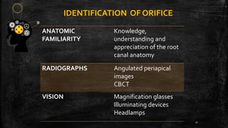 IDENTIFICATION OF ORIFICE
ANATOMIC
FAMILIARITY
Knowledge,
understanding and
appreciation of the root
canal anatomy
RADIOGRAPHS Angulated periapical
images
CBCT
VISION Magnification glasses
Illuminating devices
Headlamps
11
 