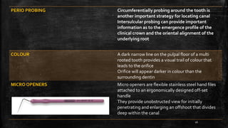 PERIO PROBING Circumferentially probing around the tooth is
another important strategy for locating canal
Intersulcular probing can provide important
information as to the emergence profile of the
clinical crown and the oriental alignment of the
underlying root
COLOUR A dark narrow line on the pulpal floor of a multi
rooted tooth provides a visual trail of colour that
leads to the orifice
Orifice will appear darker in colour than the
surrounding dentin
MICRO OPENERS Micro openers are flexible stainless steel hand files
attached to an ergonomically designed off-set
handle
They provide unobstructed view for initially
penetrating and enlarging an offshoot that divides
deep within the canal
16
 
