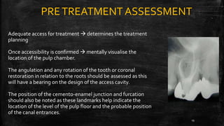 PRETREATMENT ASSESSMENT
Adequate access for treatment  determines the treatment
planning
Once accessibility is confirmed  mentally visualise the
location of the pulp chamber.
The angulation and any rotation of the tooth or coronal
restoration in relation to the roots should be assessed as this
will have a bearing on the design of the access cavity.
The position of the cemento-enamel junction and furcation
should also be noted as these landmarks help indicate the
location of the level of the pulp floor and the probable position
of the canal entrances.
19
 