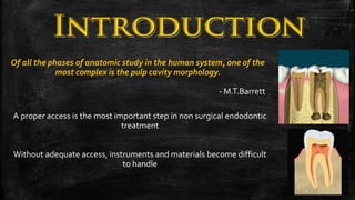 Of all the phases of anatomic study in the human system, one of the
most complex is the pulp cavity morphology.
- M.T.Barrett
A proper access is the most important step in non surgical endodontic
treatment
Without adequate access, instruments and materials become difficult
to handle
2
 