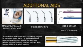 ADDITIONAL AIDS
MAGNIFICATION AND
ILLUMINATION AIDS
ENDODONTICTIPS
MICRO-OPENER
MICRO-DEBRIDER
Transmetal Bur:The transmetal bur is specifically designed
for cutting any type of metal .This bur has a saw-tooth
blade configuration, which provides efficiency while
reducing unwanted vibration, especially important when
entering pulpitic or so-called “hot teeth.” 22
 