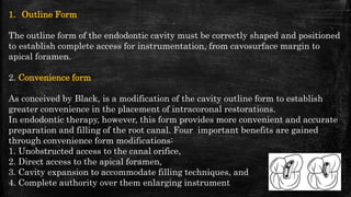 1. Outline Form
The outline form of the endodontic cavity must be correctly shaped and positioned
to establish complete access for instrumentation, from cavosurface margin to
apical foramen.
2. Convenience form
As conceived by Black, is a modification of the cavity outline form to establish
greater convenience in the placement of intracoronal restorations.
In endodontic therapy, however, this form provides more convenient and accurate
preparation and filling of the root canal. Four important benefits are gained
through convenience form modifications:
1. Unobstructed access to the canal orifice,
2. Direct access to the apical foramen,
3. Cavity expansion to accommodate filling techniques, and
4. Complete authority over them enlarging instrument 24
 
