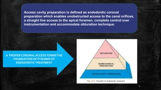 Access cavity preparation is defined as endodontic coronal
preparation which enables unobstructed access to the canal orifices,
a straight line access to the apical foramen, complete control over
instrumentation and accommodate obturation technique.
A PROPER CORONAL ACCESS FORMSTHE
FOUNDATION OF PYRAMID OF
ENDODONTIC TREATMENT
3
 