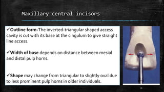 Maxillary central incisors
Outline form-The inverted-triangular shaped access
cavity is cut with its base at the cingulum to give straight
line access.
Width of base depends on distance between mesial
and distal pulp horns.
Shape may change from triangular to slightly oval due
to less prominent pulp horns in older individuals.
35
 