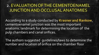 2. EVALUATION OFTHE CEMENTOENAMEL
JUNCTIONAND OCCLUSALANATOMIES
According to a study conducted by Krasner and Rankow,
cementoenamel junction was the most important
anatomic landmark for determining the location of the
pulp chambers and canal orifices.
The authors suggested guidelines/laws to determine the
number and location of orifice on the chamber floor
6
 