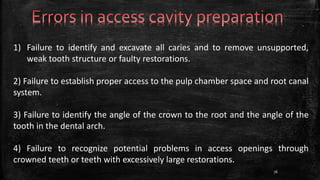 1) Failure to identify and excavate all caries and to remove unsupported,
weak tooth structure or faulty restorations.
2) Failure to establish proper access to the pulp chamber space and root canal
system.
3) Failure to identify the angle of the crown to the root and the angle of the
tooth in the dental arch.
4) Failure to recognize potential problems in access openings through
crowned teeth or teeth with excessively large restorations.
76
 