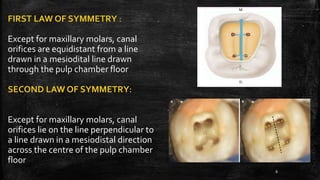 FIRST LAW OF SYMMETRY :
Except for maxillary molars, canal
orifices are equidistant from a line
drawn in a mesiodital line drawn
through the pulp chamber floor
SECOND LAW OF SYMMETRY:
Except for maxillary molars, canal
orifices lie on the line perpendicular to
a line drawn in a mesiodistal direction
across the centre of the pulp chamber
floor
8
 