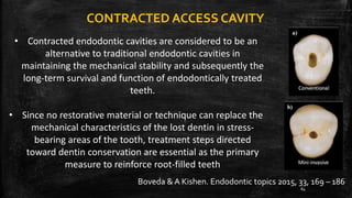 CONTRACTED ACCESS CAVITY
• Contracted endodontic cavities are considered to be an
alternative to traditional endodontic cavities in
maintaining the mechanical stability and subsequently the
long-term survival and function of endodontically treated
teeth.
• Since no restorative material or technique can replace the
mechanical characteristics of the lost dentin in stress-
bearing areas of the tooth, treatment steps directed
toward dentin conservation are essential as the primary
measure to reinforce root-filled teeth
Boveda & A Kishen. Endodontic topics 2015, 33, 169 – 186
84
 