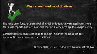 Why do we need modifications
The long-term functional survival of initial endodontically treated permanent
teeth was reported as 97.1% after 8 years in a very large epidemiologic survey.
Coronal tooth fractures continue to remain important reasons for post
endodontic tooth repairs and extractions.
J Endod2004;30:846 .EndodDent Traumatol1990;6:49
85
 
