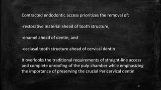 Contracted endodontic access prioritizes the removal of:
-restorative material ahead of tooth structure,
-enamel ahead of dentin, and
-occlusal tooth structure ahead of cervical dentin
It overlooks the traditional requirements of straight-line access
and complete unroofing of the pulp chamber while emphasizing
the importance of preserving the crucial Pericervical dentin
87
 