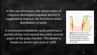 In the case of incisors, the conservation of
cingulum dentin(pericingulum dentin) is
suggested to improve the functional stress
distribution in teeth.
A contracted endodontic cavity preserves a
portion of the roof around the entire coronal
aspect of the pulp chamber. This dentin is
known as dentin roof strut or soffit.
88
 