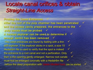 Locate canal orifices & obtain
 Straight-Line Access
Probing the Canal Entrances 
After the roof of the pulp chamber has ...